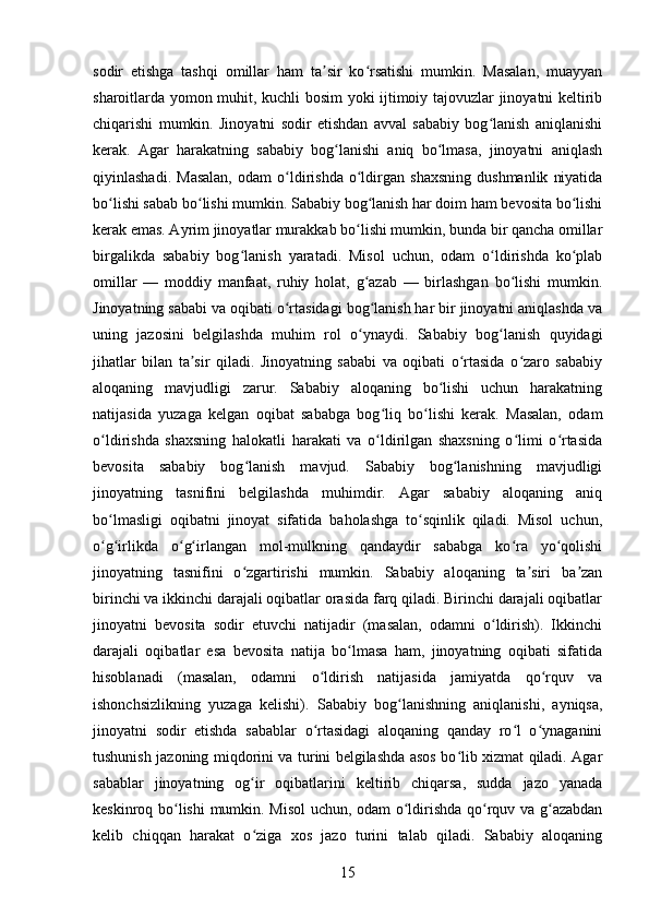 sodir   etishga   tashqi   omillar   ham   ta sir   ko rsatishi   mumkin.   Masalan,   muayyanʼ ʻ
sharoitlarda yomon muhit, kuchli bosim yoki ijtimoiy tajovuzlar jinoyatni keltirib
chiqarishi   mumkin.   Jinoyatni   sodir   etishdan   avval   sababiy   bog lanish   aniqlanishi	
ʻ
kerak.   Agar   harakatning   sababiy   bog lanishi   aniq   bo lmasa,   jinoyatni   aniqlash	
ʻ ʻ
qiyinlashadi.   Masalan,   odam   o ldirishda   o ldirgan   shaxsning   dushmanlik   niyatida	
ʻ ʻ
bo lishi sabab bo lishi mumkin. Sababiy bog lanish har doim ham bevosita bo lishi	
ʻ ʻ ʻ ʻ
kerak emas. Ayrim jinoyatlar murakkab bo lishi mumkin, bunda bir qancha omillar	
ʻ
birgalikda   sababiy   bog lanish   yaratadi.   Misol   uchun,   odam   o ldirishda   ko plab	
ʻ ʻ ʻ
omillar   —   moddiy   manfaat,   ruhiy   holat,   g azab   —   birlashgan   bo lishi   mumkin.	
ʻ ʻ
Jinoyatning sababi va oqibati o rtasidagi bog lanish har bir jinoyatni aniqlashda va	
ʻ ʻ
uning   jazosini   belgilashda   muhim   rol   o ynaydi.   Sababiy   bog lanish   quyidagi	
ʻ ʻ
jihatlar   bilan   ta sir   qiladi.   Jinoyatning   sababi   va   oqibati   o rtasida   o zaro   sababiy	
ʼ ʻ ʻ
aloqaning   mavjudligi   zarur.   Sababiy   aloqaning   bo lishi   uchun   harakatning	
ʻ
natijasida   yuzaga   kelgan   oqibat   sababga   bog liq   bo lishi   kerak.   Masalan,   odam	
ʻ ʻ
o ldirishda   shaxsning   halokatli   harakati   va   o ldirilgan   shaxsning   o limi   o rtasida	
ʻ ʻ ʻ ʻ
bevosita   sababiy   bog lanish   mavjud.   Sababiy   bog lanishning   mavjudligi	
ʻ ʻ
jinoyatning   tasnifini   belgilashda   muhimdir.   Agar   sababiy   aloqaning   aniq
bo lmasligi   oqibatni   jinoyat   sifatida   baholashga   to sqinlik   qiladi.   Misol   uchun,	
ʻ ʻ
o g irlikda   o g irlangan   mol-mulkning   qandaydir   sababga   ko ra   yo qolishi
ʻ ʻ ʻ ʻ ʻ ʻ
jinoyatning   tasnifini   o zgartirishi   mumkin.   Sababiy   aloqaning   ta siri   ba zan	
ʻ ʼ ʼ
birinchi va ikkinchi darajali oqibatlar orasida farq qiladi. Birinchi darajali oqibatlar
jinoyatni   bevosita   sodir   etuvchi   natijadir   (masalan,   odamni   o ldirish).   Ikkinchi	
ʻ
darajali   oqibatlar   esa   bevosita   natija   bo lmasa   ham,   jinoyatning   oqibati   sifatida	
ʻ
hisoblanadi   (masalan,   odamni   o ldirish   natijasida   jamiyatda   qo rquv   va	
ʻ ʻ
ishonchsizlikning   yuzaga   kelishi).   Sababiy   bog lanishning   aniqlanishi,   ayniqsa,	
ʻ
jinoyatni   sodir   etishda   sabablar   o rtasidagi   aloqaning   qanday   ro l   o ynaganini	
ʻ ʻ ʻ
tushunish jazoning miqdorini va turini belgilashda asos bo lib xizmat qiladi. Agar	
ʻ
sabablar   jinoyatning   og ir   oqibatlarini   keltirib   chiqarsa,   sudda   jazo   yanada	
ʻ
keskinroq bo lishi  mumkin. Misol uchun, odam o ldirishda qo rquv va g azabdan	
ʻ ʻ ʻ ʻ
kelib   chiqqan   harakat   o ziga   xos   jazo   turini   talab   qiladi.   Sababiy   aloqaning	
ʻ
15 