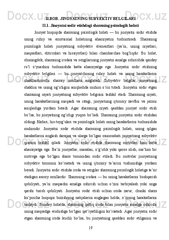 II.BOB. JINOYATNING SUBYEKTIV BELGILARI
II.1. Jinoyatni sodir etishdagi shaxsning psixologik holati
Jinoyat   huquqida   shaxsning   psixologik   holati   —   bu   jinoyatni   sodir   etishda
uning   ruhiy   va   emotsional   holatining   ahamiyatini   tushuntiradi.   Shaxsning
psixologik   holati   jinoyatning   subyektiv   elementlari   (ya ni,   uning   niyatlari,ʼ
maqsadlari,   ehtiroslari   va   hissiyotlari)   bilan   chambarchas   bog liqdir.   Bu   holat,	
ʻ
shuningdek, shaxsning irodasi va sezgilarining jinoyatni amalga oshirishda qanday
ro l   o ynashini   tushunishda   katta   ahamiyatga   ega.   Jinoyatni   sodir   etishning	
ʻ ʻ
subyektiv   belgilari   —   bu   jinoyatchining   ruhiy   holati   va   uning   harakatlarini
shakllantiruvchi   shaxsiy   omillarni   anglatadi.   Subyektiv   belgilar   jinoyatning
shaklini   va uning  og irligini  aniqlashda  muhim   o rin tutadi.  Jinoyatni   sodir  etgan	
ʻ ʻ
shaxsning   niyati   jinoyatning   subyektiv   belgisini   tashkil   etadi.   Shaxsning   niyati,
uning   harakatlarining   maqsadi   va   istagi,   jinoyatning   ijtimoiy   xavfini   va   jazoni
aniqlashga   yordam   beradi.   Agar   shaxsning   niyati   qasddan   jinoyat   sodir   etish
bo lsa, bu jinoyatning og irligi  yuqori  bo ladi. Shaxsning jinoyatni  sodir etishdan	
ʻ ʻ ʻ
oldingi fikrlari, his-tuyg ulari va psixologik holati uning harakatlarini tushunishda	
ʻ
muhimdir.   Jinoyatni   sodir   etishda   shaxsning   psixologik   holati,   uning   qilgan
harakatlarini anglash darajasi va ularga bo lgan munosabati jinoyatning subyektiv	
ʻ
qismini   tashkil   qiladi.   Jinoyatni   sodir   etishda   shaxsning   motivlari   ham   katta
ahamiyatga   ega.   Ba zi   jinoyatlar,  masalan,   o g irlik   yoki   qasos   olish,   ma lum   bir	
ʼ ʻ ʻ ʼ
motivga   ega   bo lgan   shaxs   tomonidan   sodir   etiladi.   Bu   motivlar   jinoyatning	
ʻ
subyektiv   tomonini   ko rsatadi   va   uning   ijtimoiy   ta sirini   tushunishga   yordam	
ʻ ʼ
beradi. Jinoyatni sodir etishda iroda va sezgilar shaxsning psixologik holatiga ta sir	
ʼ
etadigan asosiy omillardir. Shaxsning irodasi — bu uning harakatlarini boshqarish
qobiliyati,   ya ni   maqsadni   amalga   oshirish   uchun   o zini   tarbiyalash   yoki   unga	
ʼ ʻ
qarshi   turish   qobiliyati.   Jinoyatni   sodir   etish   uchun   iroda   zarur,   chunki   shaxs
ko pincha   huquqni   buzishning   natijalarini   anglagan   holda,   o zining   harakatlarini	
ʻ ʻ
tanlaydi.   Bunday   holatda,   shaxsning   qattiq   iroda   bilan   jinoyatni   amalga   oshirishi
uning maqsadga erishishga bo lgan qat iyatliligini ko rsatadi. Agar jinoyatni sodir	
ʻ ʼ ʻ
etgan   shaxsning   iroda   kuchli   bo lsa,   bu   jinoyatning   qasddan   sodir   etilganini   va	
ʻ
19 