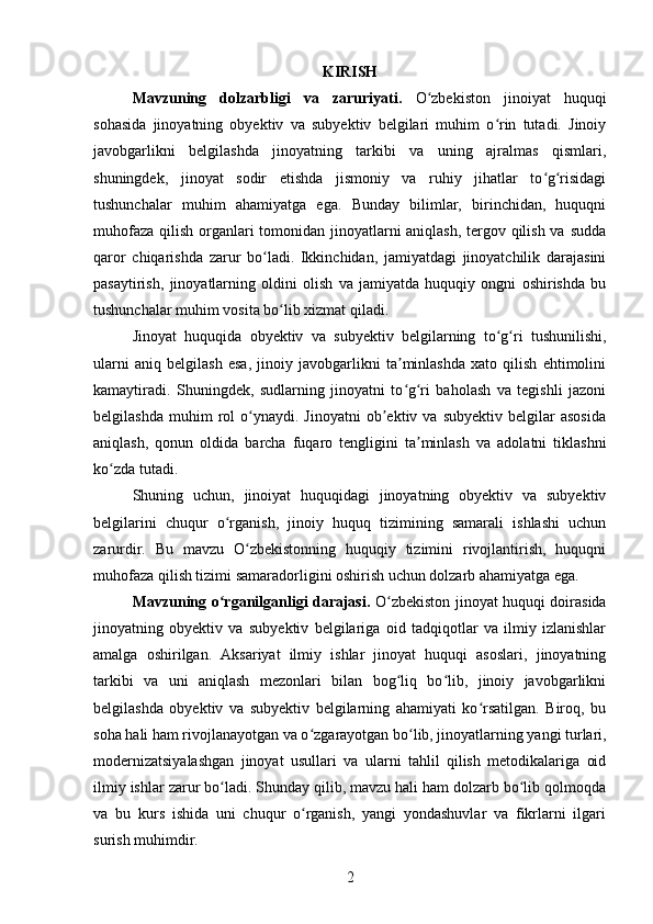 KIRISH
Mavzuning   dolzarbligi   va   zaruriyati.   O zbekiston   jinoiyat   huquqiʻ
sohasida   jinoyatning   obyektiv   va   subyektiv   belgilari   muhim   o rin   tutadi.   Jinoiy	
ʻ
javobgarlikni   belgilashda   jinoyatning   tarkibi   va   uning   ajralmas   qismlari,
shuningdek,   jinoyat   sodir   etishda   jismoniy   va   ruhiy   jihatlar   to g risidagi	
ʻ ʻ
tushunchalar   muhim   ahamiyatga   ega.   Bunday   bilimlar,   birinchidan,   huquqni
muhofaza qilish organlari  tomonidan jinoyatlarni aniqlash, tergov qilish va sudda
qaror   chiqarishda   zarur   bo ladi.   Ikkinchidan,   jamiyatdagi   jinoyatchilik   darajasini	
ʻ
pasaytirish,   jinoyatlarning   oldini   olish   va   jamiyatda   huquqiy   ongni   oshirishda   bu
tushunchalar muhim vosita bo lib xizmat qiladi.	
ʻ
Jinoyat   huquqida   obyektiv   va   subyektiv   belgilarning   to g ri   tushunilishi,	
ʻ ʻ
ularni   aniq   belgilash   esa,   jinoiy   javobgarlikni   ta minlashda   xato   qilish   ehtimolini	
ʼ
kamaytiradi.   Shuningdek,   sudlarning   jinoyatni   to g ri   baholash   va   tegishli   jazoni
ʻ ʻ
belgilashda   muhim   rol   o ynaydi.  Jinoyatni   ob ektiv  va   subyektiv   belgilar   asosida	
ʻ ʼ
aniqlash,   qonun   oldida   barcha   fuqaro   tengligini   ta minlash   va   adolatni   tiklashni	
ʼ
ko zda tutadi.	
ʻ
Shuning   uchun,   jinoiyat   huquqidagi   jinoyatning   obyektiv   va   subyektiv
belgilarini   chuqur   o rganish,   jinoiy   huquq   tizimining   samarali   ishlashi   uchun	
ʻ
zarurdir.   Bu   mavzu   O zbekistonning   huquqiy   tizimini   rivojlantirish,   huquqni	
ʻ
muhofaza qilish tizimi samaradorligini oshirish uchun dolzarb ahamiyatga ega.
Mavzuning o rganilganligi darajasi.	
ʻ   O zbekiston jinoyat huquqi doirasida	ʻ
jinoyatning   obyektiv   va   subyektiv   belgilariga   oid   tadqiqotlar   va   ilmiy   izlanishlar
amalga   oshirilgan.   Aksariyat   ilmiy   ishlar   jinoyat   huquqi   asoslari,   jinoyatning
tarkibi   va   uni   aniqlash   mezonlari   bilan   bog liq   bo lib,   jinoiy   javobgarlikni
ʻ ʻ
belgilashda   obyektiv   va   subyektiv   belgilarning   ahamiyati   ko rsatilgan.   Biroq,   bu	
ʻ
soha hali ham rivojlanayotgan va o zgarayotgan bo lib, jinoyatlarning yangi turlari,	
ʻ ʻ
modernizatsiyalashgan   jinoyat   usullari   va   ularni   tahlil   qilish   metodikalariga   oid
ilmiy ishlar zarur bo ladi. Shunday qilib, mavzu hali ham dolzarb bo lib qolmoqda	
ʻ ʻ
va   bu   kurs   ishida   uni   chuqur   o rganish,   yangi   yondashuvlar   va   fikrlarni   ilgari	
ʻ
surish muhimdir.
2 