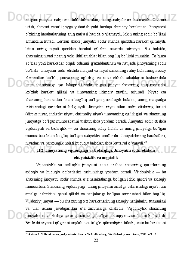 etilgan   jinoyati   natijasini   bilib-bilmasdan,   uning   natijalarini   kutmaydi.   Odamni
urish,   shaxsni   zararli   joyga   yuborish   yoki   boshqa   shunday   harakatlar.   Jinoyatchi
o zining harakatlarining aniq natijasi haqida o ylamaydi, lekin uning sodir bo lishiʻ ʻ ʻ
ehtimolini kutadi. Ba zan shaxs  jinoyatni sodir etishda qasddan harakat qilmaydi,	
ʼ
lekin   uning   niyati   qasddan   harakat   qilishni   nazarda   tutmaydi.   Bu   holatda,
shaxsning niyati noaniq yoki ikkilanishlar bilan bog liq bo lishi mumkin. To qima	
ʻ ʻ ʻ
so zlar yoki harakatlar orqali odamni g azablantirish va natijada jinoyatning sodir	
ʻ ʻ
bo lishi. Jinoyatni sodir etishda maqsad va niyat shaxsning ruhiy holatining asosiy
ʻ
elementlari   bo lib,   jinoyatning   og irligi   va   sodir   etilish   sabablarini   tushunishda	
ʻ ʻ
katta   ahamiyatga   ega.   Maqsadli   sodir   etilgan   jinoyat   shaxsning   aniq   maqsadni
ko zlab   harakat   qilishi   va   jinoyatning   ijtimoiy   xavfini   oshiradi.   Niyat   esa	
ʻ
shaxsning   harakatlari   bilan   bog liq   bo lgan   psixologik   holatni,   uning   maqsadga	
ʻ ʻ
erishishdagi   qarorlarini   belgilaydi.   Jinoyatni   niyat   bilan   sodir   etishning   turlari
(direkt   niyat,   indirekt   niyat,   ehtimoliy   niyat)   jinoyatning   og irligini   va   shaxsning	
ʻ
jinoyatga bo lgan munosabatini tushunishda yordam beradi. Jinoyatni sodir etishda	
ʻ
vijdoniylik   va   befarqlik   —   bu   shaxsning   ruhiy   holati   va   uning   jinoyatga   bo lgan	
ʻ
munosabati bilan bog liq bo lgan subyektiv omillardir. Jinoyatchining harakatlari,	
ʻ ʻ
niyatlari va psixologik holati huquqiy baholanishda katta rol o ynaydi.	
ʻ 10
 
II.2.  Jinoyatning vijdoniyligi va befarqligi. Jinoyatni sodir etishda
ehtiyotsizlik va ongsizlik
Vijdoniylik   va   befarqlik   jinoyatni   sodir   etishda   shaxsning   qarorlarining
axloqiy   va   huquqiy   oqibatlarini   tushunishga   yordam   beradi.   Vijdoniylik   —   bu
shaxsning jinoyatni sodir etishda o z harakatlariga bo lgan ichki qarori va axloqiy	
ʻ ʻ
munosabati. Shaxsning vijdoniyligi, uning jinoyatni amalga oshirishdagi niyati, uni
amalga   oshirishni   qabul   qilishi   va   natijalariga   bo lgan   munosabati   bilan   bog liq.	
ʻ ʻ
Vijdoniy jinoyat — bu shaxsning o z harakatlarining axloqiy natijalarini tushunishi	
ʻ
va   ular   uchun   javobgarlikni   o z   zimmasiga   olishidir.   Vijdoniylik   shaxsning
ʻ
jinoyatni sodir etishga qaror qilishi, unga bo lgan axloqiy munosabatini ko rsatadi.	
ʻ ʻ
Bir kishi xiyonat qilganini anglab, uni to g ri qilmasligini biladi, lekin bu harakatni	
ʻ ʻ
10
 Aistova L.S. Nezakonnoe predprinimatel stva. – Sankt-Peterburg: Yuridicheskiy sentr Press, 2002. – S. 181	
ʼ
22 
