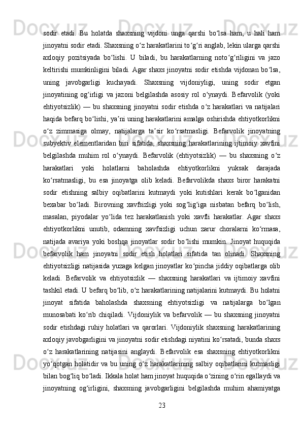sodir   etadi.   Bu   holatda   shaxsning   vijdoni   unga   qarshi   bo lsa   ham,   u   hali   hamʻ
jinoyatni sodir etadi. Shaxsning o z harakatlarini to g ri anglab, lekin ularga qarshi	
ʻ ʻ ʻ
axloqiy   pozitsiyada   bo lishi.  	
ʻ U   biladi,   bu   harakatlarning   noto g riligini   va   jazo	ʻ ʻ
keltirishi  mumkinligini biladi. Agar shaxs jinoyatni sodir etishda vijdonan bo lsa,	
ʻ
uning   javobgarligi   kuchayadi.   Shaxsning   vijdoniyligi,   uning   sodir   etgan
jinoyatining   og irligi   va   jazoni   belgilashda   asosiy   rol   o ynaydi.   Befarvolik   (yoki	
ʻ ʻ
ehtiyotsizlik)   —   bu   shaxsning   jinoyatni   sodir   etishda   o z   harakatlari   va   natijalari	
ʻ
haqida befarq bo lishi, ya ni uning harakatlarini amalga oshirishda ehtiyotkorlikni	
ʻ ʼ
o z   zimmasiga   olmay,   natijalarga   ta sir   ko rsatmasligi.   Befarvolik   jinoyatning	
ʻ ʼ ʻ
subyektiv   elementlaridan   biri   sifatida,   shaxsning   harakatlarining   ijtimoiy   xavfini
belgilashda   muhim   rol   o ynaydi.   Befarvolik   (ehtiyotsizlik)   —   bu   shaxsning   o z	
ʻ ʻ
harakatlari   yoki   holatlarni   baholashda   ehtiyotkorlikni   yuksak   darajada
ko rsatmasligi,   bu   esa   jinoyatga   olib   keladi.   Befarvolikda   shaxs   biror   harakatni	
ʻ
sodir   etishning   salbiy   oqibatlarini   kutmaydi   yoki   kutishlari   kerak   bo lganidan	
ʻ
bexabar   bo ladi.   Birovning   xavfsizligi   yoki   sog lig iga   nisbatan   befarq   bo lish,	
ʻ ʻ ʻ ʻ
masalan,   piyodalar   yo lida   tez   harakatlanish   yoki   xavfli   harakatlar.   Agar   shaxs	
ʻ
ehtiyotkorlikni   unutib,   odamning   xavfsizligi   uchun   zarur   choralarni   ko rmasa,	
ʻ
natijada   avariya   yoki   boshqa   jinoyatlar   sodir   bo lishi   mumkin.   Jinoyat   huquqida	
ʻ
befarvolik   ham   jinoyatni   sodir   etish   holatlari   sifatida   tan   olinadi.   Shaxsning
ehtiyotsizligi natijasida yuzaga kelgan jinoyatlar ko pincha jiddiy oqibatlarga olib	
ʻ
keladi.   Befarvolik   va   ehtiyotsizlik   —   shaxsning   harakatlari   va   ijtimoiy   xavfini
tashkil etadi. U befarq bo lib, o z harakatlarining natijalarini kutmaydi. Bu holatni	
ʻ ʻ
jinoyat   sifatida   baholashda   shaxsning   ehtiyotsizligi   va   natijalarga   bo lgan	
ʻ
munosabati   ko rib   chiqiladi.   Vijdoniylik   va   befarvolik   —   bu   shaxsning   jinoyatni	
ʻ
sodir   etishdagi   ruhiy   holatlari   va   qarorlari.   Vijdoniylik   shaxsning   harakatlarining
axloqiy javobgarligini va jinoyatni sodir etishdagi niyatini ko rsatadi, bunda shaxs	
ʻ
o z   harakatlarining   natijasini   anglaydi.   Befarvolik   esa   shaxsning   ehtiyotkorlikni	
ʻ
yo qotgan  holatidir   va  bu uning o z  harakatlarining  salbiy  oqibatlarini   kutmasligi
ʻ ʻ
bilan bog liq bo ladi. Ikkala holat ham jinoyat huquqida o zining o rin egallaydi va	
ʻ ʻ ʻ ʻ
jinoyatning   og irligini,   shaxsning   javobgarligini   belgilashda   muhim   ahamiyatga	
ʻ
23 