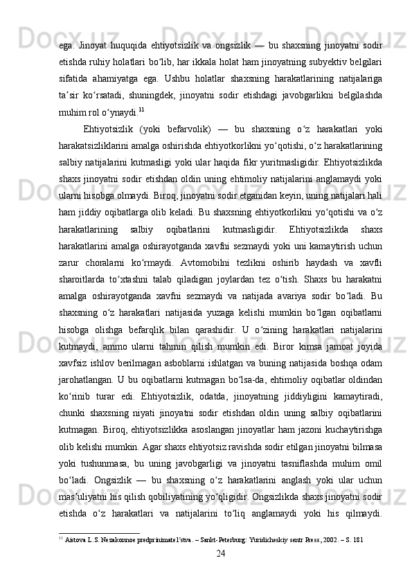 ega.   Jinoyat   huquqida   ehtiyotsizlik   va   ongsizlik   —   bu   shaxsning   jinoyatni   sodir
etishda ruhiy holatlari bo lib, har ikkala holat ham jinoyatning subyektiv belgilariʻ
sifatida   ahamiyatga   ega.   Ushbu   holatlar   shaxsning   harakatlarining   natijalariga
ta sir   ko rsatadi,   shuningdek,   jinoyatni   sodir   etishdagi   javobgarlikni   belgilashda	
ʼ ʻ
muhim rol o ynaydi.	
ʻ 11
Ehtiyotsizlik   (yoki   befarvolik)   —   bu   shaxsning   o z   harakatlari   yoki	
ʻ
harakatsizliklarini amalga oshirishda ehtiyotkorlikni yo qotishi, o z harakatlarining	
ʻ ʻ
salbiy natijalarini  kutmasligi  yoki ular haqida fikr  yuritmasligidir. Ehtiyotsizlikda
shaxs   jinoyatni   sodir   etishdan   oldin   uning   ehtimoliy   natijalarini   anglamaydi   yoki
ularni hisobga olmaydi. Biroq, jinoyatni sodir etganidan keyin, uning natijalari hali
ham jiddiy oqibatlarga olib keladi. Bu shaxsning ehtiyotkorlikni yo qotishi va o z	
ʻ ʻ
harakatlarining   salbiy   oqibatlarini   kutmasligidir.   Ehtiyotsizlikda   shaxs
harakatlarini  amalga  oshirayotganda xavfni  sezmaydi  yoki  uni  kamaytirish uchun
zarur   choralarni   ko rmaydi.   Avtomobilni   tezlikni   oshirib   haydash   va   xavfli	
ʻ
sharoitlarda   to xtashni   talab   qiladigan   joylardan   tez   o tish.   Shaxs   bu   harakatni	
ʻ ʻ
amalga   oshirayotganda   xavfni   sezmaydi   va   natijada   avariya   sodir   bo ladi.   Bu	
ʻ
shaxsning   o z   harakatlari   natijasida   yuzaga   kelishi   mumkin   bo lgan   oqibatlarni	
ʻ ʻ
hisobga   olishga   befarqlik   bilan   qarashidir.   U   o zining   harakatlari   natijalarini	
ʻ
kutmaydi,   ammo   ularni   tahmin   qilish   mumkin   edi.   Biror   kimsa   jamoat   joyida
xavfsiz  ishlov berilmagan  asboblarni   ishlatgan  va buning  natijasida  boshqa  odam
jarohatlangan.   U  bu  oqibatlarni  kutmagan   bo lsa-da,   ehtimoliy  oqibatlar   oldindan	
ʻ
ko rinib   turar   edi.   Ehtiyotsizlik,   odatda,   jinoyatning   jiddiyligini   kamaytiradi,	
ʻ
chunki   shaxsning   niyati   jinoyatni   sodir   etishdan   oldin   uning   salbiy   oqibatlarini
kutmagan.  Biroq,   ehtiyotsizlikka   asoslangan   jinoyatlar   ham   jazoni   kuchaytirishga
olib kelishi mumkin. Agar shaxs ehtiyotsiz ravishda sodir etilgan jinoyatni bilmasa
yoki   tushunmasa,   bu   uning   javobgarligi   va   jinoyatni   tasniflashda   muhim   omil
bo ladi.   Ongsizlik   —   bu   shaxsning   o z   harakatlarini   anglash   yoki   ular   uchun
ʻ ʻ
mas uliyatni his qilish qobiliyatining yo qligidir. Ongsizlikda shaxs jinoyatni sodir
ʼ ʻ
etishda   o z   harakatlari   va   natijalarini   to liq   anglamaydi   yoki   his   qilmaydi.	
ʻ ʻ
11
 Aistova L.S. Nezakonnoe predprinimatel stva. – Sankt-Peterburg: Yuridicheskiy sentr Press, 2002. – S. 181	
ʼ
24 