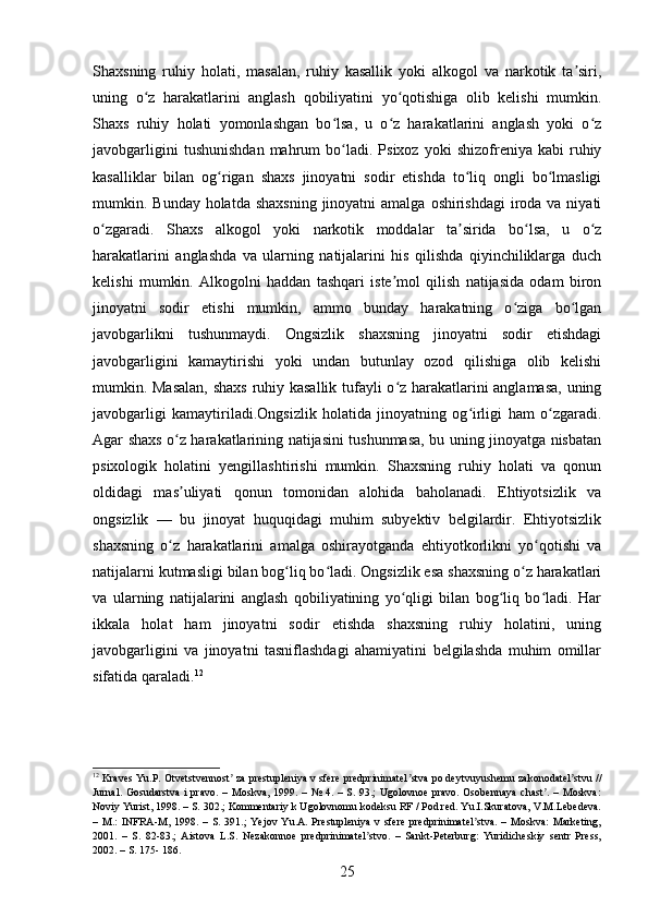 Shaxsning   ruhiy   holati,   masalan,   ruhiy   kasallik   yoki   alkogol   va   narkotik   ta siri,ʼ
uning   o z   harakatlarini   anglash   qobiliyatini   yo qotishiga   olib   kelishi   mumkin.	
ʻ ʻ
Shaxs   ruhiy   holati   yomonlashgan   bo lsa,   u   o z   harakatlarini   anglash   yoki   o z	
ʻ ʻ ʻ
javobgarligini   tushunishdan   mahrum   bo ladi.  Psixoz   yoki   shizofreniya  kabi   ruhiy
ʻ
kasalliklar   bilan   og rigan   shaxs   jinoyatni   sodir   etishda   to liq   ongli   bo lmasligi	
ʻ ʻ ʻ
mumkin. Bunday holatda shaxsning  jinoyatni  amalga  oshirishdagi  iroda va niyati
o zgaradi.   Shaxs   alkogol   yoki   narkotik   moddalar   ta sirida   bo lsa,   u   o z	
ʻ ʼ ʻ ʻ
harakatlarini   anglashda   va   ularning   natijalarini   his   qilishda   qiyinchiliklarga   duch
kelishi   mumkin.   Alkogolni   haddan   tashqari   iste mol   qilish   natijasida   odam   biron	
ʼ
jinoyatni   sodir   etishi   mumkin,   ammo   bunday   harakatning   o ziga   bo lgan	
ʻ ʻ
javobgarlikni   tushunmaydi.   Ongsizlik   shaxsning   jinoyatni   sodir   etishdagi
javobgarligini   kamaytirishi   yoki   undan   butunlay   ozod   qilishiga   olib   kelishi
mumkin. Masalan, shaxs ruhiy kasallik tufayli o z harakatlarini anglamasa, uning	
ʻ
javobgarligi   kamaytiriladi.Ongsizlik   holatida   jinoyatning   og irligi   ham   o zgaradi.	
ʻ ʻ
Agar shaxs o z harakatlarining natijasini tushunmasa, bu uning jinoyatga nisbatan	
ʻ
psixologik   holatini   yengillashtirishi   mumkin.   Shaxsning   ruhiy   holati   va   qonun
oldidagi   mas uliyati   qonun   tomonidan   alohida   baholanadi.   Ehtiyotsizlik   va
ʼ
ongsizlik   —   bu   jinoyat   huquqidagi   muhim   subyektiv   belgilardir.   Ehtiyotsizlik
shaxsning   o z   harakatlarini   amalga   oshirayotganda   ehtiyotkorlikni   yo qotishi   va
ʻ ʻ
natijalarni kutmasligi bilan bog liq bo ladi. Ongsizlik esa shaxsning o z harakatlari	
ʻ ʻ ʻ
va   ularning   natijalarini   anglash   qobiliyatining   yo qligi   bilan   bog liq   bo ladi.   Har	
ʻ ʻ ʻ
ikkala   holat   ham   jinoyatni   sodir   etishda   shaxsning   ruhiy   holatini,   uning
javobgarligini   va   jinoyatni   tasniflashdagi   ahamiyatini   belgilashda   muhim   omillar
sifatida qaraladi. 12
12
 Kraves Yu.P. Otvetstvennost  za prestupleniya v sfere predprinimatel stva po deytvuyushemu zakonodatel stvu //	
ʼ ʼ ʼ
Jurnal.  Gosudarstva  i  pravo.   – Moskva,  1999. –  №  4. –  S.  93.;  Ugolovnoe  pravo.  Osobennaya  chast .   – Moskva:	
ʼ
Noviy Yurist, 1998. – S. 302.; Kommentariy k Ugolovnomu kodeksu RF / Pod red. Yu.I.Skuratova, V.M.Lebedeva.
–  M.:   INFRA-M,  1998.   –  S.  391.;   Yejov   Yu.A.   Prestupleniya   v   sfere   predprinimatel stva.   –   Moskva:   Marketing,	
ʼ
2001.   –   S.   82-83.;   Aistova   L.S.   Nezakonnoe   predprinimatel stvo.   –   Sankt-Peterburg:   Yuridicheskiy   sentr   Press,	
ʼ
2002. – S. 175- 186.
25 