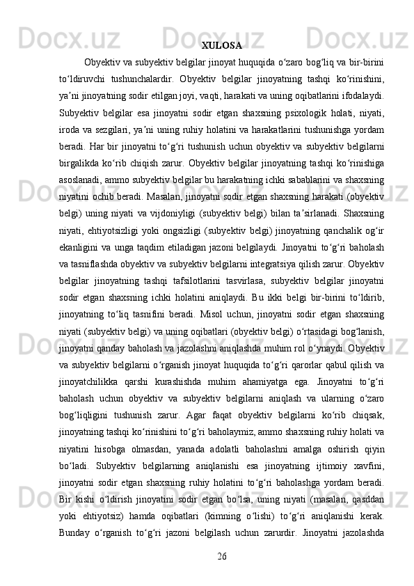 XULOSA
Obyektiv va subyektiv belgilar jinoyat huquqida o zaro bog liq va bir-biriniʻ ʻ
to ldiruvchi   tushunchalardir.   Obyektiv   belgilar   jinoyatning   tashqi   ko rinishini,	
ʻ ʻ
ya ni jinoyatning sodir etilgan joyi, vaqti, harakati va uning oqibatlarini ifodalaydi.
ʼ
Subyektiv   belgilar   esa   jinoyatni   sodir   etgan   shaxsning   psixologik   holati,   niyati,
iroda va sezgilari, ya ni uning ruhiy holatini va harakatlarini tushunishga  yordam	
ʼ
beradi. Har  bir  jinoyatni  to g ri  tushunish  uchun obyektiv va  subyektiv belgilarni	
ʻ ʻ
birgalikda   ko rib   chiqish   zarur.   Obyektiv   belgilar   jinoyatning   tashqi   ko rinishiga	
ʻ ʻ
asoslanadi, ammo subyektiv belgilar bu harakatning ichki sabablarini va shaxsning
niyatini ochib beradi. Masalan, jinoyatni sodir etgan shaxsning harakati (obyektiv
belgi)   uning   niyati   va   vijdoniyligi   (subyektiv   belgi)   bilan   ta sirlanadi.   Shaxsning	
ʼ
niyati,   ehtiyotsizligi   yoki   ongsizligi   (subyektiv   belgi)   jinoyatning   qanchalik   og ir	
ʻ
ekanligini   va   unga   taqdim   etiladigan   jazoni   belgilaydi.   Jinoyatni   to g ri   baholash	
ʻ ʻ
va tasniflashda obyektiv va subyektiv belgilarni integratsiya qilish zarur. Obyektiv
belgilar   jinoyatning   tashqi   tafsilotlarini   tasvirlasa,   subyektiv   belgilar   jinoyatni
sodir   etgan   shaxsning   ichki   holatini   aniqlaydi.   Bu   ikki   belgi   bir-birini   to ldirib,	
ʻ
jinoyatning   to liq   tasnifini   beradi.   Misol   uchun,   jinoyatni   sodir   etgan   shaxsning	
ʻ
niyati (subyektiv belgi) va uning oqibatlari (obyektiv belgi) o rtasidagi bog lanish,	
ʻ ʻ
jinoyatni qanday baholash va jazolashni aniqlashda muhim rol o ynaydi. Obyektiv	
ʻ
va subyektiv belgilarni o rganish jinoyat huquqida to g ri qarorlar qabul qilish va	
ʻ ʻ ʻ
jinoyatchilikka   qarshi   kurashishda   muhim   ahamiyatga   ega.   Jinoyatni   to g ri	
ʻ ʻ
baholash   uchun   obyektiv   va   subyektiv   belgilarni   aniqlash   va   ularning   o zaro
ʻ
bog liqligini   tushunish   zarur.   Agar   faqat   obyektiv   belgilarni   ko rib   chiqsak,	
ʻ ʻ
jinoyatning tashqi ko rinishini to g ri baholaymiz, ammo shaxsning ruhiy holati va	
ʻ ʻ ʻ
niyatini   hisobga   olmasdan,   yanada   adolatli   baholashni   amalga   oshirish   qiyin
bo ladi.   Subyektiv   belgilarning   aniqlanishi   esa   jinoyatning   ijtimoiy   xavfini,	
ʻ
jinoyatni   sodir   etgan   shaxsning   ruhiy   holatini   to g ri   baholashga   yordam   beradi.	
ʻ ʻ
Bir   kishi   o ldirish   jinoyatini   sodir   etgan   bo lsa,   uning   niyati   (masalan,   qasddan	
ʻ ʻ
yoki   ehtiyotsiz)   hamda   oqibatlari   (kimning   o lishi)   to g ri   aniqlanishi   kerak.	
ʻ ʻ ʻ
Bunday   o rganish   to g ri   jazoni   belgilash   uchun   zarurdir.   Jinoyatni   jazolashda	
ʻ ʻ ʻ
26 