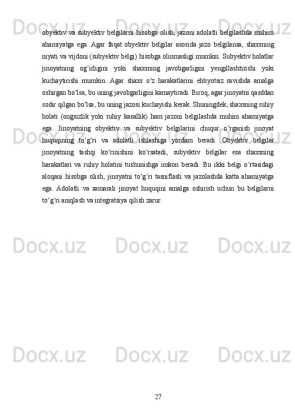 obyektiv va subyektiv belgilarni  hisobga olish, jazoni  adolatli  belgilashda muhim
ahamiyatga   ega.   Agar   faqat   obyektiv   belgilar   asosida   jazo   belgilansa,   shaxsning
niyati va vijdoni (subyektiv belgi) hisobga olinmasligi mumkin. Subyektiv holatlar
jinoyatning   og irligini   yoki   shaxsning   javobgarligini   yengillashtirishi   yokiʻ
kuchaytirishi   mumkin.   Agar   shaxs   o z   harakatlarini   ehtiyotsiz   ravishda   amalga	
ʻ
oshirgan bo lsa, bu uning javobgarligini kamaytiradi. Biroq, agar jinoyatni qasddan	
ʻ
sodir qilgan bo lsa, bu uning jazosi kuchayishi kerak. Shuningdek, shaxsning ruhiy	
ʻ
holati   (ongsizlik   yoki   ruhiy   kasallik)   ham   jazoni   belgilashda   muhim   ahamiyatga
ega.   Jinoyatning   obyektiv   va   subyektiv   belgilarini   chuqur   o rganish   jinoyat	
ʻ
huquqining   to g ri   va   adolatli   ishlashiga   yordam   beradi.   Obyektiv   belgilar	
ʻ ʻ
jinoyatning   tashqi   ko rinishini   ko rsatadi,   subyektiv   belgilar   esa   shaxsning	
ʻ ʻ
harakatlari   va   ruhiy   holatini   tushunishga   imkon   beradi.   Bu   ikki   belgi   o rtasidagi	
ʻ
aloqani   hisobga   olish,   jinoyatni   to g ri   tasniflash   va   jazolashda   katta   ahamiyatga	
ʻ ʻ
ega.   Adolatli   va   samarali   jinoyat   huquqini   amalga   oshirish   uchun   bu   belgilarni
to g ri aniqlash va integratsiya qilish zarur.	
ʻ ʻ
27 