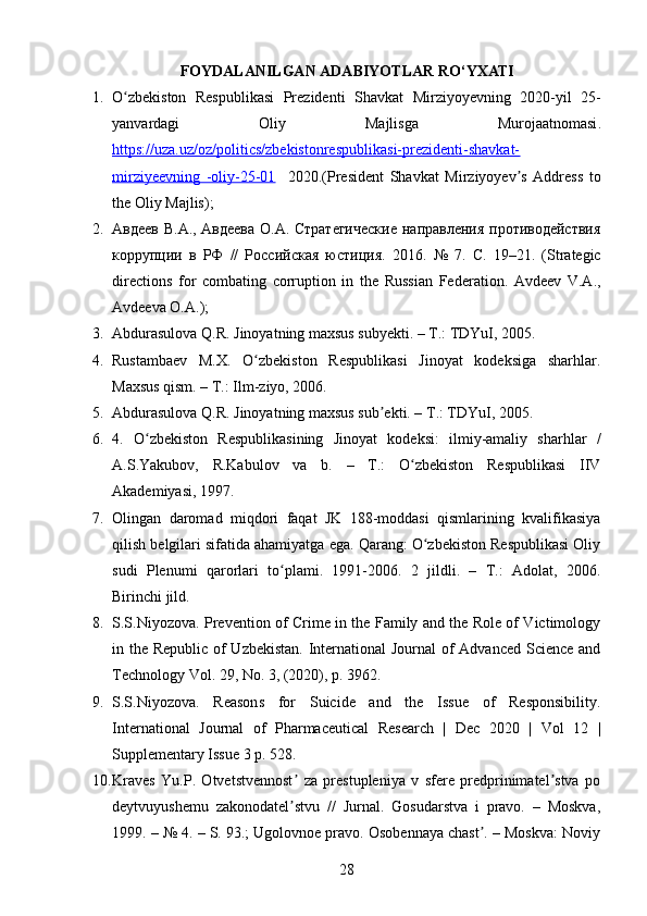 FOYDALANILGAN   ADABIYOTLAR   RO ‘ YXATI
1. O ʻ zbekiston   Respublikasi   Prezidenti   Shavkat   Mirziyoyevning   2020- yil   25-
yanvardagi   Oliy   Majlisga   Murojaatnomasi .
https://uza.uz/oz/politics/zbekistonrespublikasi-prezidenti-shavkat-
mirziyeevning   -oliy-25-01     2020.(President   Shavkat   Mirziyoyev s   Address   toʼ
the Oliy Majlis);
2. Авдеев В.А., Авдеева О.А. Стратегические  направления противодействия
коррупции   в   РФ   //   Российская   юстиция.   2016.   №   7.   С .   19–21.   (Strategic
directions   for   combating   corruption   in   the   Russian   Federation.   Avdeev   V.A.,
Avdeeva O.A.);
3. Abdurasulova Q.R. Jinoyatning maxsus subyekti. – T.: TDYuI, 2005. 
4. Rustambaev   M.X.   O zbekiston   Respublikasi   Jinoyat   kodeksiga   sharhlar.	
ʻ
Maxsus qism. – T.: Ilm-ziyo, 2006. 
5. Abdurasulova Q.R. Jinoyatning maxsus sub ekti. – T.: TDYuI, 2005. 	
ʼ
6. 4.   O zbekiston   Respublikasining   Jinoyat   kodeksi:   ilmiy-amaliy   sharhlar   /	
ʻ
A.S.Yakubov,   R.Kabulov   va   b.   –   T.:   O zbekiston   Respublikasi   IIV	
ʻ
Akademiyasi, 1997.
7. Olingan   daromad   miqdori   faqat   JK   188-moddasi   qismlarining   kvalifikasiya
qilish belgilari sifatida ahamiyatga ega. Qarang: O zbekiston Respublikasi Oliy	
ʻ
sudi   Plenumi   qarorlari   to plami.   1991-2006.   2   jildli.   –   T.:   Adolat,   2006.	
ʻ
Birinchi jild. 
8. S.S.Niyozova. Prevention of Crime in the Family and the Role of Victimology
in the Republic of Uzbekistan. International  Journal  of Advanced Science and
Technology Vol. 29, No. 3, (2020), p. 3962. 
9. S.S.Niyozova.   Reasons   for   Suicide   and   the   Issue   of   Responsibility.
International   Journal   of   Pharmaceutical   Research   |   Dec   2020   |   Vol   12   |
Supplementary Issue 3 p. 528.
10. Kraves   Yu.P.   Otvetstvennost   za   prestupleniya   v   sfere   predprinimatel stva   po	
ʼ ʼ
deytvuyushemu   zakonodatel stvu   //   Jurnal.   Gosudarstva   i   pravo.   –   Moskva,
ʼ
1999. – № 4. – S. 93.; Ugolovnoe pravo. Osobennaya chast . – Moskva: Noviy	
ʼ
28 