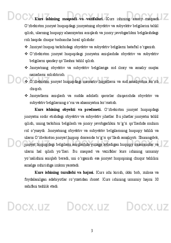 Kurs   ishining   maqsadi   va   vazifalari.   Kurs   ishining   asosiy   maqsadi
O zbekiston jinoyat huquqidagi jinoyatning obyektiv va subyektiv belgilarini tahlilʻ
qilish, ularning huquqiy ahamiyatini aniqlash va jinoiy javobgarlikni belgilashdagi
roli haqida chuqur tushuncha hosil qilishdir.
 Jinoiyat huquqi tarkibidagi obyektiv va subyektiv belgilarni batafsil o rganish.	
ʻ
 O zbekiston   jinoyat   huquqidagi   jinoyatni   aniqlashda   obyektiv   va   subyektiv	
ʻ
belgilarni qanday qo llashni tahlil qilish.	
ʻ
 Jinoyatning   obyektiv   va   subyektiv   belgilariga   oid   ilmiy   va   amaliy   nuqtai
nazarlarni solishtirish.
 O zbekiston   jinoyat   huquqidagi   normativ   hujjatlarni   va  sud   amaliyotini   ko rib	
ʻ ʻ
chiqish.
 Jinoyatlarni   aniqlash   va   sudda   adolatli   qarorlar   chiqarishda   obyektiv   va
subyektiv belgilarning o rni va ahamiyatini ko rsatish.	
ʻ ʻ
Kurs   ishining   obyekti   va   predmeti.   O zbekiston   jinoyat   huquqidagi	
ʻ
jinoyatni sodir etishdagi obyektiv va subyektiv jihatlar. Bu jihatlar jinoyatni tahlil
qilish,   uning   tarkibini   belgilash   va   jinoiy   javobgarlikni   to g ri   qo llashda   muhim	
ʻ ʻ ʻ
rol   o ynaydi.   Jinoyatning   obyektiv   va   subyektiv   belgilarining   huquqiy   tahlili   va	
ʻ
ularni O zbekiston jinoyat huquqi doirasida to g ri qo llash amaliyoti. Shuningdek,	
ʻ ʻ ʻ ʻ
jinoyat huquqidagi belgilarni aniqlashda yuzaga keladigan huquqiy muammolar va
ularni   hal   qilish   yo llari.   Bu   maqsad   va   vazifalar   kurs   ishining   umumiy	
ʻ
yo nalishini   aniqlab   beradi,   uni   o rganish   esa   jinoyat   huquqining   chuqur   tahlilini	
ʻ ʻ
amalga oshirishga imkon yaratadi.
Kurs   ishining   tuzulishi   va   hajmi.   Kurs   ishi   kirish,   ikki   bob,   xulosa   va
foydalanilgan   adabiyotlar   ro yxatidan   iborat.   Kurs   ishining   umumiy   hajmi   30	
ʻ
sahifani tashlik etadi.
3 