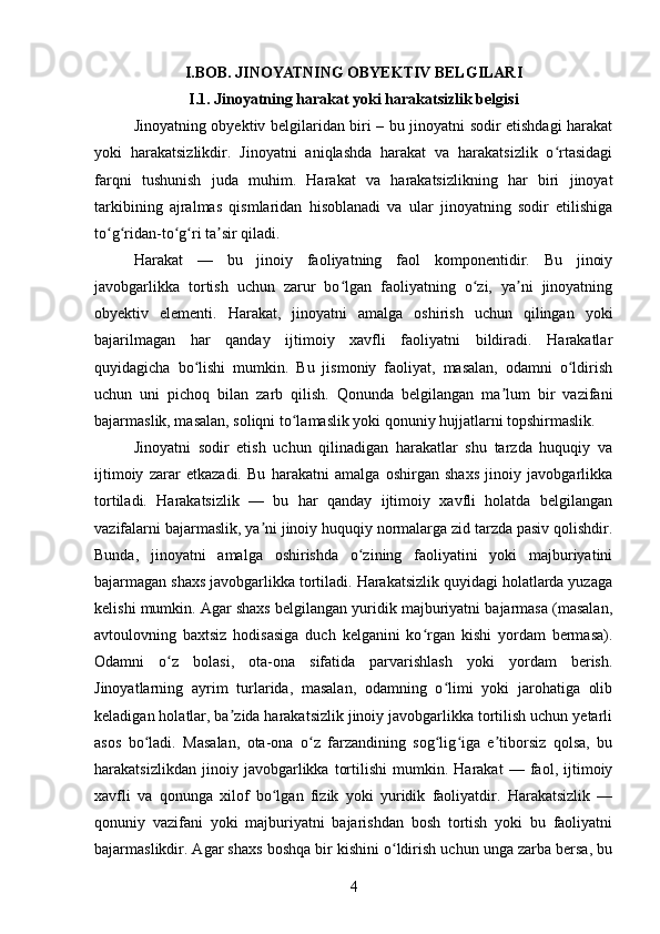 I.BOB. JINOYATNING OBYEKTIV BELGILARI
I.1.  Jinoyatning harakat yoki harakatsizlik belgisi
Jinoyatning obyektiv belgilaridan biri – bu jinoyatni sodir etishdagi harakat
yoki   harakatsizlikdir.   Jinoyatni   aniqlashda   harakat   va   harakatsizlik   o rtasidagiʻ
farqni   tushunish   juda   muhim.   Harakat   va   harakatsizlikning   har   biri   jinoyat
tarkibining   ajralmas   qismlaridan   hisoblanadi   va   ular   jinoyatning   sodir   etilishiga
to g ridan-to g ri ta sir qiladi.	
ʻ ʻ ʻ ʻ ʼ
Harakat   —   bu   jinoiy   faoliyatning   faol   komponentidir.   Bu   jinoiy
javobgarlikka   tortish   uchun   zarur   bo lgan   faoliyatning   o zi,   ya ni   jinoyatning	
ʻ ʻ ʼ
obyektiv   elementi.   Harakat,   jinoyatni   amalga   oshirish   uchun   qilingan   yoki
bajarilmagan   har   qanday   ijtimoiy   xavfli   faoliyatni   bildiradi.   Harakatlar
quyidagicha   bo lishi   mumkin.   Bu   jismoniy   faoliyat,   masalan,   odamni   o ldirish	
ʻ ʻ
uchun   uni   pichoq   bilan   zarb   qilish.   Qonunda   belgilangan   ma lum   bir   vazifani	
ʼ
bajarmaslik, masalan, soliqni to lamaslik yoki qonuniy hujjatlarni topshirmaslik.	
ʻ
Jinoyatni   sodir   etish   uchun   qilinadigan   harakatlar   shu   tarzda   huquqiy   va
ijtimoiy   zarar   etkazadi.   Bu   harakatni   amalga   oshirgan   shaxs   jinoiy   javobgarlikka
tortiladi.   Harakatsizlik   —   bu   har   qanday   ijtimoiy   xavfli   holatda   belgilangan
vazifalarni bajarmaslik, ya ni jinoiy huquqiy normalarga zid tarzda pasiv qolishdir.	
ʼ
Bunda,   jinoyatni   amalga   oshirishda   o zining   faoliyatini   yoki   majburiyatini	
ʻ
bajarmagan shaxs javobgarlikka tortiladi. Harakatsizlik quyidagi holatlarda yuzaga
kelishi mumkin. Agar shaxs belgilangan yuridik majburiyatni bajarmasa (masalan,
avtoulovning   baxtsiz   hodisasiga   duch   kelganini   ko rgan   kishi   yordam   bermasa).	
ʻ
Odamni   o z   bolasi,   ota-ona   sifatida   parvarishlash   yoki   yordam   berish.	
ʻ
Jinoyatlarning   ayrim   turlarida,   masalan,   odamning   o limi   yoki   jarohatiga   olib	
ʻ
keladigan holatlar, ba zida harakatsizlik jinoiy javobgarlikka tortilish uchun yetarli	
ʼ
asos   bo ladi.   Masalan,   ota-ona   o z   farzandining   sog lig iga   e tiborsiz   qolsa,   bu	
ʻ ʻ ʻ ʻ ʼ
harakatsizlikdan   jinoiy   javobgarlikka   tortilishi   mumkin.   Harakat   —   faol,   ijtimoiy
xavfli   va   qonunga   xilof   bo lgan   fizik   yoki   yuridik   faoliyatdir.   Harakatsizlik   —	
ʻ
qonuniy   vazifani   yoki   majburiyatni   bajarishdan   bosh   tortish   yoki   bu   faoliyatni
bajarmaslikdir. Agar shaxs boshqa bir kishini o ldirish uchun unga zarba bersa, bu	
ʻ
4 