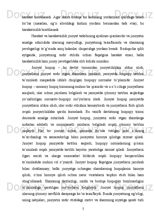 harakat   hisoblanadi.   Agar   shaxs   boshqa   bir   kishining   yordamisiz   qolishiga   sabab
bo lsa   (masalan,   og ir   ahvoldagi   kishini   yordam   bermasdan   tark   etsa),   buʻ ʻ
harakatsizlik hisoblanadi.
Harakat va harakatsizlik jinoyat tarkibining ajralmas qismlaridir va jinoyatni
amalga   oshirishda   ularning   mavjudligi,   jinoyatning   tasniflanishi   va   shaxsning
javobgarligi to g risida aniq hukmlar chiqarishga yordam beradi. Boshqacha qilib	
ʻ ʻ
aytganda,   jinoyatning   sodir   etilishi   uchun   faqatgina   harakat   emas,   balki
harakatsizlik ham jinoiy javobgarlikka olib kelishi mumkin.
Jinoyat   huquqi   –   bu   davlat   tomonidan   jinoyatchilikni   oldini   olish,
jinoyatlarni   jinoyat   sodir   etgan   shaxslarni   jazolash,   jamiyatda   huquqiy   tartibni
ta minlash   maqsadida   ishlab   chiqilgan   huquqiy   normalar   to plamidir.   Jinoyat	
ʼ ʻ
huquqi – umumiy huquq tizimining muhim bir qismidir va u o z ichiga jinoyatlarni	
ʻ
aniqlash,   ular   uchun   jazolarni   belgilash   va   jamiyatda   ijtimoiy   tartibni   saqlashga
yo naltirilgan   normativ-huquqiy   me yorlarni   oladi.   Jinoyat   huquqi   jamiyatda	
ʻ ʼ
jinoyatlarni oldini olish, ular sodir etilishini kamaytirish va jinoyatlarni fosh qilish
orqali   jinoyatchilikka   qarshi   kurashadi.   Bu   vazifa   davlatning   huquqiy   tizimi
doirasida   amalga   oshiriladi.   Jinoyat   huquqi,   jinoyatni   sodir   etgan   shaxslarga
nisbatan   adolatli   va   muvozanatli   jazolarni   belgilash   orqali   ijtimoiy   tartibni
saqlaydi.   Har   bir   jinoyat   uchun   qonunda   ko zda   tutilgan   jazo   o zining	
ʻ ʻ
ta sirchanligi   va   samaradorligi   bilan   jamiyatni   himoya   qilishga   xizmat   qiladi.	
ʼ
Jinoyat   huquqi   jamiyatda   tartibni   saqlash,   huquqiy   normalarning   ijrosini
ta minlash   orqali   jamiyatda   tartibli   hayotni   yaratishga   xizmat   qiladi.   Jinoyatlarni
ʼ
ilgari   surish   va   ularga   munosabat   bildirish   orqali   huquqiy   barqarorlikni
ta minlashda   muhim   rol   o ynaydi.   Jinoyat   huquqi   faqatgina   jinoyatlarni   jazolash
ʼ ʻ
bilan   cheklanmay,   balki   jinoyatga   uchragan   shaxslarning   huquqlarini   himoya
qilish,   o zini   himoya   qilish   uchun   zarur   vositalarni   taqdim   etish   bilan   ham	
ʻ
shug ullanadi.   Shaxsning   daxlsizligi,   mulki   va   boshqa   huquqlari   buzilmasligini	
ʻ
ta minlashga   qaratilgan   me yorlarni   belgilaydi.   Jinoyat   huquqi   jinoyatlarni	
ʼ ʼ
ularning ijtimoiy xavflilik darajasiga ko ra tasniflaydi. Bunda jinoyatning og irligi,	
ʻ ʻ
uning   natijalari,   jinoyatni   sodir   etishdagi   motiv   va   shaxsning   niyatiga   qarab   turli
5 