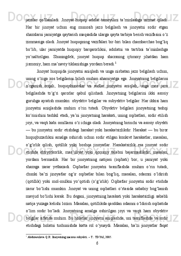 jazolar   qo llaniladi.   Jinoyat   huquqi   adolat   tamoyilini   ta minlashga   xizmat   qiladi.ʻ ʼ
Har   bir   jinoyat   uchun   eng   munosib   jazo   belgilash   va   jinoyatni   sodir   etgan
shaxslarni jamiyatga qaytarish maqsadida ularga qayta tarbiya berish vazifasini o z	
ʻ
zimmasiga oladi. Jinoyat huquqining vazifalari bir-biri bilan chambarchas bog liq
ʻ
bo lib,   ular   jamiyatda   huquqiy   barqarorlikni,   adolatni   va   tartibni   ta minlashga	
ʻ ʼ
yo naltirilgan.   Shuningdek,   jinoyat   huquqi   shaxsning   ijtimoiy   jihatdan   ham
ʻ
jismoniy, ham ma naviy tiklanishiga yordam beradi.	
ʼ 1
Jinoyat   huquqida jinoyatni   aniqlash  va  unga nisbatan  jazo  belgilash  uchun,
uning o ziga xos belgilarini bilish muhim ahamiyatga ega. Jinoyatning belgilarini	
ʻ
o rganish   orqali,   huquqshunoslar   va   sudlar   jinoyatni   aniqlab,   unga   mos   jazo	
ʻ
belgilashda   to g ri   qarorlar   qabul   qilishadi.  	
ʻ ʻ Jinoyatning   belgilarini   ikki   asosiy
guruhga ajratish mumkin:  obyektiv belgilar  va subyektiv belgilar. Har  ikkisi  ham
jinoyatni   aniqlashda   muhim   o rin   tutadi.   Obyektiv   belgilari   jinoyatning   tashqi	
ʻ
ko rinishini tashkil etadi, ya ni jinoyatning harakati, uning oqibatlari, sodir etilish	
ʻ ʼ
joyi, va vaqti kabi omillarni o z ichiga oladi. Jinoyatning birinchi va asosiy obyekti	
ʻ
—  bu  jinoyatni   sodir   etishdagi  harakat  yoki  harakatsizlikdir.  Harakat  —  bu  biror
huquqbuzarlikni  amalga  oshirish uchun sodir  etilgan konkret  harakatlar, masalan,
o g irlik   qilish,   qotillik   yoki   boshqa   jinoyatlar.   Harakatsizlik   esa   jinoyat   sodir	
ʻ ʻ
etishda   ehtiyotkorlik,   mas uliyat   yoki   qonuniy   talabni   bajarmaslikdir,   masalan,	
ʼ
yordam   bermaslik.   Har   bir   jinoyatning   natijasi   (oqibati)   bor,   u   jamiyat   yoki
shaxsga   zarar   yetkazadi.   Oqibatlar   jinoyatni   tasniflashda   muhim   o rin   tutadi,	
ʻ
chunki   ba zi   jinoyatlar   og ir   oqibatlar   bilan   bog liq,   masalan,   odamni   o ldirish	
ʼ ʻ ʻ ʻ
(qotillik)   yoki   mol-mulkni   yo qotish   (o g irlik).   Oqibatlar   jinoyatni   sodir   etishda	
ʻ ʻ ʻ
zarur   bo lishi   mumkin.   Jinoyat   va   uning   oqibatlari   o rtasida   sababiy   bog lanish	
ʻ ʻ ʻ
mavjud bo lishi  kerak. Bu degani, jinoyatning harakati yoki harakatsizligi sababli	
ʻ
natija yuzaga kelishi lozim. Masalan, qotillikda qasddan odamni o ldirish oqibatida	
ʻ
o lim   sodir   bo ladi.   Jinoyatning   amalga   oshirilgan   joyi   va   vaqti   ham   obyektiv	
ʻ ʻ
belgilar sifatida muhim. Bu holatlar jinoyatni aniqlashda, uni tasniflashda va sodir
etishdagi   holatni   tushunishda   katta   rol   o ynaydi.   Masalan,   ba zi   jinoyatlar   faqat	
ʻ ʼ
1
 Abdurasulova Q.R. Jinoyatning maxsus subyekti. – T.: TDYuI, 2005.
6 