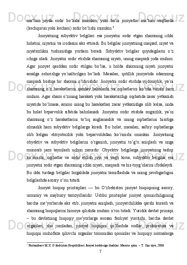 ma lum   joyda   sodir   bo lishi   mumkin,   yoki   ba zi   jinoyatlar   ma lum   vaqtlardaʼ ʻ ʼ ʼ
(kechqurun yoki kechasi) sodir bo lishi mumkin.	
ʻ 2
Jinoyatning   subyektiv   belgilari   esa   jinoyatni   sodir   etgan   shaxsning   ichki
holatini, niyatini va irodasini aks ettiradi. Bu belgilar jinoyatning maqsad, niyat va
niyatsizlikni   tushunishga   yordam   beradi.   Subyektiv   belgilar   quyidagilarni   o z	
ʻ
ichiga oladi. Jinoyatni sodir etishda shaxsning niyati, uning maqsadi juda muhim.
Agar   jinoyat   qasddan   sodir   etilgan   bo lsa,   u   holda   shaxsning   niyati   jinoyatni	
ʻ
amalga   oshirishga   yo naltirilgan   bo ladi.   Masalan,   qotillik   jinoyatida   odamning	
ʻ ʻ
maqsadi   boshqa  bir  shaxsni   o ldirishdir. Jinoyatni  sodir   etishda  vijdoniylik,  ya ni	
ʻ ʼ
shaxsning   o z   harakatlarini   qanday   baholashi   va   oqibatlarini   ko zda   tutishi   ham	
ʻ ʻ
muhim. Agar shaxs o zining harakati yoki harakatsizligi oqibatida zarar yetkazish	
ʻ
niyatida   bo lmasa,   ammo   uning   bu   harakatlari   zarar   yetkazishga   olib   kelsa,   unda	
ʻ
bu   holat   beparvolik   sifatida   baholanadi.   Jinoyatni   sodir   etishda   ongsizlik,   ya ni	
ʼ
shaxsning   o z   harakatlarini   to liq   anglamaslik   va   uning   oqibatlarini   hisobga	
ʻ ʻ
olmaslik   ham   subyektiv   belgilarga   kiradi.   Bu   holat,   masalan,   salbiy   oqibatlarga
olib   kelgan   ehtiyotsizlik   yoki   beparvolikdan   ko rinishi   mumkin.   Jinoyatning	
ʻ
obyektiv   va   subyektiv   belgilarini   o rganish,   jinoyatni   to g ri   aniqlash   va   unga	
ʻ ʻ ʻ
munosib   jazo   tayinlash   uchun   zarurdir.   Obyektiv   belgilarga   jinoyatning   tashqi
ko rinishi,   oqibatlar   va   sodir   etilish   joyi   va   vaqti   kirsa,   subyektiv   belgilar   esa	
ʻ
jinoyatni sodir etgan shaxsning ichki niyati, maqsadi va his-tuyg ularini ifodalaydi.	
ʻ
Bu   ikki   turdagi   belgilar   birgalikda   jinoyatni   tasniflashda   va   uning   javobgarligini
belgilashda asosiy o rin tutadi.	
ʻ
Jinoyat   huquqi   printsiplari   —   bu   O zbekiston   jinoyat   huquqining   asosiy,	
ʻ
umumiy   va   majburiy   tamoyillaridir.   Ushbu   printsiplar   jinoyat   qonunchiligining
barcha   me yorlarida   aks   etib,   jinoyatni   aniqlash,   jinoyatchilikka   qarshi   kurash   va	
ʼ
shaxsning huquqlarini himoya qilishda muhim o rin tutadi. Yuridik davlat prinsipi	
ʻ
–   bu   davlatning   huquqiy   me yorlarga   asosan   faoliyat   yuritishi,   barcha   davlat	
ʼ
organlari,   shu   jumladan,   jinoyat   huquqini   qo llashda   sudlar,   prokuratura   va	
ʻ
huquqni   muhofaza   qiluvchi   organlar   tomonidan   qonunlar   va   huquqiy   normalarga
2
 Rustambaev M.X. O zbekiston Respublikasi Jinoyat kodeksiga sharhlar. Maxsus qism. – T.: Ilm-ziyo, 2006.	
ʻ
7 