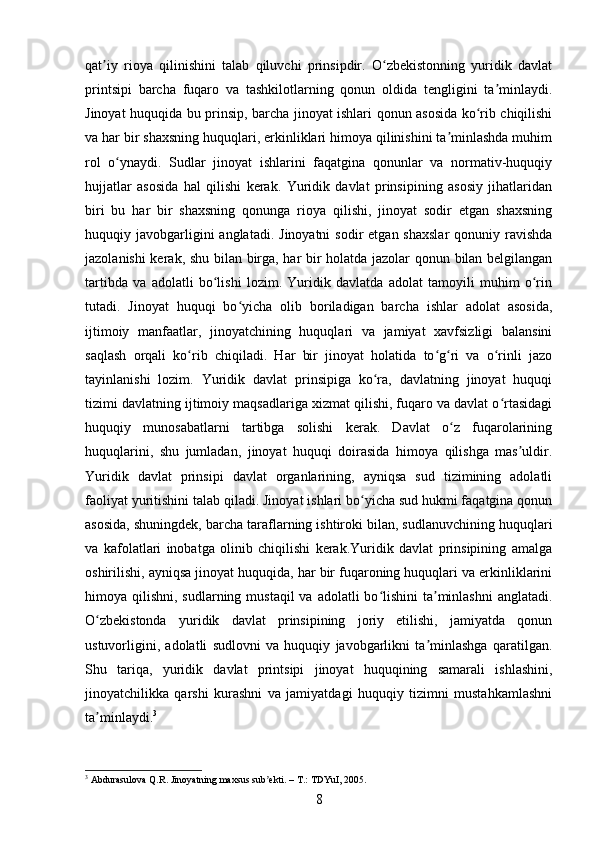 qat iy   rioya   qilinishini   talab   qiluvchi   prinsipdir.   O zbekistonning   yuridik   davlatʼ ʻ
printsipi   barcha   fuqaro   va   tashkilotlarning   qonun   oldida   tengligini   ta minlaydi.	
ʼ
Jinoyat huquqida bu prinsip, barcha jinoyat ishlari qonun asosida ko rib chiqilishi	
ʻ
va har bir shaxsning huquqlari, erkinliklari himoya qilinishini ta minlashda muhim	
ʼ
rol   o ynaydi.   Sudlar   jinoyat   ishlarini   faqatgina   qonunlar   va   normativ-huquqiy	
ʻ
hujjatlar   asosida   hal   qilishi   kerak.   Yuridik   davlat   prinsipining   asosiy   jihatlaridan
biri   bu   har   bir   shaxsning   qonunga   rioya   qilishi,   jinoyat   sodir   etgan   shaxsning
huquqiy javobgarligini  anglatadi.  Jinoyatni   sodir  etgan  shaxslar  qonuniy  ravishda
jazolanishi kerak, shu bilan birga, har bir holatda jazolar qonun bilan belgilangan
tartibda   va   adolatli   bo lishi   lozim.   Yuridik   davlatda   adolat   tamoyili   muhim   o rin	
ʻ ʻ
tutadi.   Jinoyat   huquqi   bo yicha   olib   boriladigan   barcha   ishlar   adolat   asosida,	
ʻ
ijtimoiy   manfaatlar,   jinoyatchining   huquqlari   va   jamiyat   xavfsizligi   balansini
saqlash   orqali   ko rib   chiqiladi.   Har   bir   jinoyat   holatida   to g ri   va   o rinli   jazo	
ʻ ʻ ʻ ʻ
tayinlanishi   lozim.   Yuridik   davlat   prinsipiga   ko ra,   davlatning   jinoyat   huquqi	
ʻ
tizimi davlatning ijtimoiy maqsadlariga xizmat qilishi, fuqaro va davlat o rtasidagi	
ʻ
huquqiy   munosabatlarni   tartibga   solishi   kerak.   Davlat   o z   fuqarolarining	
ʻ
huquqlarini,   shu   jumladan,   jinoyat   huquqi   doirasida   himoya   qilishga   mas uldir.	
ʼ
Yuridik   davlat   prinsipi   davlat   organlarining,   ayniqsa   sud   tizimining   adolatli
faoliyat yuritishini talab qiladi. Jinoyat ishlari bo yicha sud hukmi faqatgina qonun	
ʻ
asosida, shuningdek, barcha taraflarning ishtiroki bilan, sudlanuvchining huquqlari
va   kafolatlari   inobatga   olinib   chiqilishi   kerak.Yuridik   davlat   prinsipining   amalga
oshirilishi, ayniqsa jinoyat huquqida, har bir fuqaroning huquqlari va erkinliklarini
himoya qilishni, sudlarning mustaqil  va  adolatli  bo lishini  ta minlashni  anglatadi.	
ʻ ʼ
O zbekistonda   yuridik   davlat   prinsipining   joriy   etilishi,   jamiyatda   qonun	
ʻ
ustuvorligini,   adolatli   sudlovni   va   huquqiy   javobgarlikni   ta minlashga   qaratilgan.	
ʼ
Shu   tariqa,   yuridik   davlat   printsipi   jinoyat   huquqining   samarali   ishlashini,
jinoyatchilikka   qarshi   kurashni   va   jamiyatdagi   huquqiy   tizimni   mustahkamlashni
ta minlaydi.	
ʼ 3
3
 Abdurasulova Q.R. Jinoyatning maxsus sub ekti. – T.: TDYuI, 2005.	
ʼ
8 