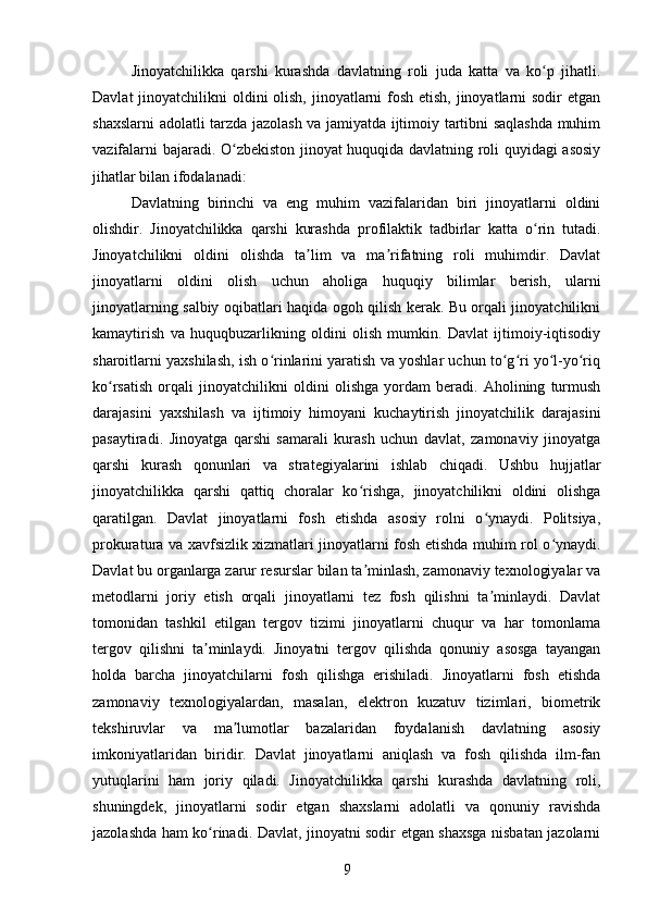 Jinoyatchilikka   qarshi   kurashda   davlatning   roli   juda   katta   va   ko p   jihatli.ʻ
Davlat  jinoyatchilikni  oldini olish, jinoyatlarni  fosh etish, jinoyatlarni sodir  etgan
shaxslarni adolatli tarzda jazolash va jamiyatda ijtimoiy tartibni saqlashda muhim
vazifalarni bajaradi. O zbekiston jinoyat huquqida davlatning roli quyidagi asosiy	
ʻ
jihatlar bilan ifodalanadi:
Davlatning   birinchi   va   eng   muhim   vazifalaridan   biri   jinoyatlarni   oldini
olishdir.   Jinoyatchilikka   qarshi   kurashda   profilaktik   tadbirlar   katta   o rin   tutadi.	
ʻ
Jinoyatchilikni   oldini   olishda   ta lim   va   ma rifatning   roli   muhimdir.   Davlat	
ʼ ʼ
jinoyatlarni   oldini   olish   uchun   aholiga   huquqiy   bilimlar   berish,   ularni
jinoyatlarning salbiy oqibatlari haqida ogoh qilish kerak. Bu orqali jinoyatchilikni
kamaytirish   va   huquqbuzarlikning   oldini   olish   mumkin.   Davlat   ijtimoiy-iqtisodiy
sharoitlarni yaxshilash, ish o rinlarini yaratish va yoshlar uchun to g ri yo l-yo riq	
ʻ ʻ ʻ ʻ ʻ
ko rsatish   orqali   jinoyatchilikni   oldini   olishga   yordam   beradi.   Aholining   turmush	
ʻ
darajasini   yaxshilash   va   ijtimoiy   himoyani   kuchaytirish   jinoyatchilik   darajasini
pasaytiradi.   Jinoyatga   qarshi   samarali   kurash   uchun   davlat,   zamonaviy   jinoyatga
qarshi   kurash   qonunlari   va   strategiyalarini   ishlab   chiqadi.   Ushbu   hujjatlar
jinoyatchilikka   qarshi   qattiq   choralar   ko rishga,   jinoyatchilikni   oldini   olishga	
ʻ
qaratilgan.   Davlat   jinoyatlarni   fosh   etishda   asosiy   rolni   o ynaydi.   Politsiya,	
ʻ
prokuratura va xavfsizlik xizmatlari jinoyatlarni fosh etishda muhim rol o ynaydi.	
ʻ
Davlat bu organlarga zarur resurslar bilan ta minlash, zamonaviy texnologiyalar va	
ʼ
metodlarni   joriy   etish   orqali   jinoyatlarni   tez   fosh   qilishni   ta minlaydi.   Davlat	
ʼ
tomonidan   tashkil   etilgan   tergov   tizimi   jinoyatlarni   chuqur   va   har   tomonlama
tergov   qilishni   ta minlaydi.   Jinoyatni   tergov   qilishda   qonuniy   asosga   tayangan	
ʼ
holda   barcha   jinoyatchilarni   fosh   qilishga   erishiladi.   Jinoyatlarni   fosh   etishda
zamonaviy   texnologiyalardan,   masalan,   elektron   kuzatuv   tizimlari,   biometrik
tekshiruvlar   va   ma lumotlar   bazalaridan   foydalanish   davlatning   asosiy	
ʼ
imkoniyatlaridan   biridir.   Davlat   jinoyatlarni   aniqlash   va   fosh   qilishda   ilm-fan
yutuqlarini   ham   joriy   qiladi.   Jinoyatchilikka   qarshi   kurashda   davlatning   roli,
shuningdek,   jinoyatlarni   sodir   etgan   shaxslarni   adolatli   va   qonuniy   ravishda
jazolashda ham ko rinadi. Davlat, jinoyatni sodir etgan shaxsga nisbatan jazolarni	
ʻ
9 