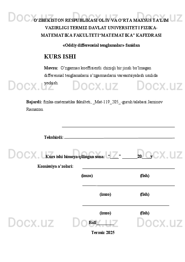 O’ZBEKISTON RESPUBLIKASI OLIY VA O’RTA MAXSUS TA’LIM
VAZIRLIGI TERMIZ DAVLAT UNIVERSITETI FIZIKA-
MATEMATIKA FAKULTETI“MATEMATIKA” KAFEDRASI 
«Oddiy differensial tenglamalar» fanidan
KURS ISHI
Mavzu :   O’zgarmas koeffisientli chiziqli bir jinsli bo’lmagan 
differensial tenglamalarni o’zgarmaslarni vareantsiyalash usulida 
yechish.
Bajardi :   fizika- matematika   fakulteti, _Mat-119_205_-guruh talabasi Jaminov 
Ramazon.
Tekshirdi :
  “____” _______20 ____y
Komissiya a’zolari:
                                        (imzo) (fish)
                                                         (imzo) (fish)
                                                         (imzo) (fish)
Ball________
   Termiz 202 5Kurs ishi himoya qilingan sana : 