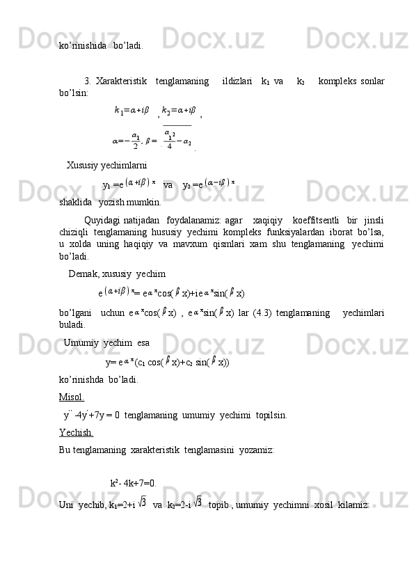 ko’rinishida   bo’ladi.
3.   Xarakteristik     tenglamaning       ildizlari     k
1   va       k
2       kompleks   sonlar
bo’lsin:
                      k1=	α+iβ   ,	k2=	α+iβ ,
                     	
α=−	a1
2	,β=	√
a12
4	−	a2 .
   Xususiy yechimlarni
                  y
1  =e	
(α+iβ	) x 
   va    y
2  =e	(α−iβ	) x
shaklida   yozish mumkin.
   Quyidagi   natijadan     foydalanamiz:   agar       xaqiqiy       koeffitsentli     bir     jinsli
chiziqli  tenglamaning  hususiy  yechimi  kompleks  funksiyalardan  iborat  bo’lsa,
u  xolda  uning  haqiqiy  va  mavxum  qismlari  xam  shu  tenglamaning   yechimi
bo’ladi.
    Demak, xususiy  yechim 
                e	
(α+iβ	) x
= e	α x
cos(	β x)+ie	α x
sin(	β x)
bo’lgani     uchun   e	
α x
cos(	β x)   ,   e	α x
sin(	β x)   lar   (4.3)   tenglamaning       yechimlari
buladi.  
  Umumiy  yechim  esa
                   y= e	
α x 
(c
1  cos(	β x)+c
2  sin(	β x))
ko’rinishda  bo’ladi.
Misol.
  y ’’ 
-4y ’
+7y = 0  tenglamaning  umumiy  yechimi  topilsin.
Yechish.
Bu tenglamaning  xarakteristik  tenglamasini  yozamiz:
 
                     k 2
- 4k+7=0.
Uni  yechib, k
1 =2+i	
√3   va  k
2 =2-i	√3   topib , umumiy  yechimni  xosil  kilamiz: 