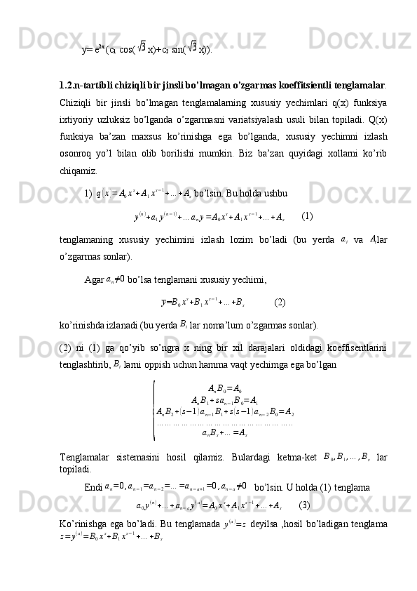           y= e 2x 
(c
1  cos(√3 x)+c
2  sin(	√3 x)).
1.2.n-tartibli chiziqli bir jinsli bo’lmagan o’zgarmas koeffitsientli   tenglamalar .
Chiziqli   bir   jinsli   bo’lmagan   tenglamalarning   xususiy   yechimlari   q(x)   funksiya
ixtiyoriy   uzluksiz   bo’lganda   o’zgarmasni   variatsiyalash   usuli   bilan   topiladi.   Q(x)
funksiya   ba’zan   maxsus   ko’rinishga   ega   bo’lganda,   xususiy   yechimni   izlash
osonroq   yo’l   bilan   olib   borilishi   mumkin.   Biz   ba’zan   quyidagi   xollarni   ko’rib
chiqamiz.
1)	
q(x)=	A0xs+A1xs−1+…	+As  bo’lsin. Bu holda ushbu
y ( n )
+ a
1 y ( n − 1 )
+ … a
n y = A
0 x s
+ A
1 x s − 1
+ … + A
s        (1)
tenglamaning   xususiy   yechimini   izlash   lozim   bo’ladi   (bu   yerda   a
i   va   A
i lar
o’zgarmas sonlar).
Agar  a
n ≠ 0
 bo’lsa tenglamani xususiy yechimi,	
y
=	B0xs+B1xs−1+…	+Bs             (2)
ko’rinishda izlanadi (bu yerda 	
Bi  lar noma’lum o’zgarmas sonlar).
(2)   ni   (1)   ga   qo’yib   so’ngra   x   ning   bir   xil   darajalari   oldidagi   koeffisentlarini
tenglashtirib, 	
Bi  larni oppish uchun hamma vaqt yechimga ega bo’lgan	
{	
AnB0=	A0	
AnB1+san−1B0=	A1	
AnB2+(s−1)an−1B1+s(s−1)an−2B0=	A2	
…	…	…	…	…	…	…	…	…	…	…	…	…	…	…	…	..	
anBs+…	=	As
Tenglamalar   sistemasini   hosil   qilamiz.   Bulardagi   ketma-ket  	
B0,B1,…	,Bs   lar
topiladi.
Endi 	
an=0,an−1=an−2=…	=an−a+1=0,an−a≠0    bo’lsin. U holda (1) tenglama
a
0 y ( n )
+ … + a
n − a y ( a )
= A
0 x s
+ A
1 x s − 1
+ … + A
s        (3)
Ko’rinishga ega bo’ladi. Bu tenglamada  	
y(a)=	z   deyilsa ,hosil  bo’ladigan tenglama	
z=	y(a)=	B0xs+B1xs−1+…	+Bs
             