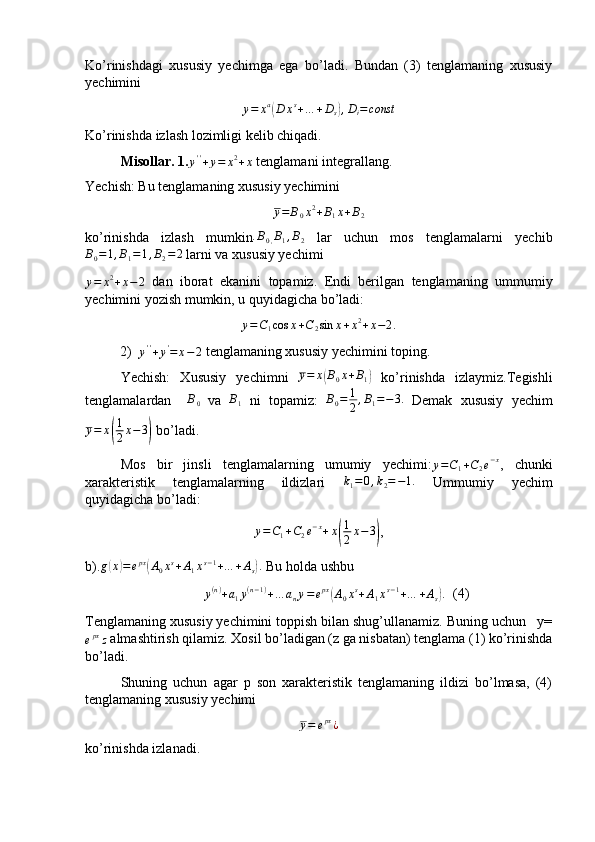 Ko’rinishdagi   xususiy   yechimga   ega   bo’ladi.   Bundan   (3)   tenglamaning   xususiy
yechimini 
y = x a(
D x s
+ … + D
s	) , D
i = const
Ko’rinishda izlash lozimligi kelib chiqadi.
Misollar.   1.	
y''+y=	x2+x  tenglamani integrallang.
Yechish: Bu tenglamaning xususiy yechimini 	
y=	B0x2+B1x+B2
ko’rinishda   izlash   mumkin . B
0 , B
1 , B
2   lar   uchun   mos   tenglamalarni   yechib
B
0 = 1 , B
1 = 1 , B
2 = 2
 larni va xususiy yechimi 	
y=	x2+x−	2
  dan   iborat   ekanini   topamiz.   Endi   berilgan   tenglamaning   ummumiy
yechimini yozish mumkin, u quyidagicha bo’ladi:
y = C
1 cos x + C
2 sin x + x 2
+ x − 2 .
2)
y''+y'=	x−2  tenglamaning xususiy yechimini toping.
Yechish:   Xususiy   yechimni  	
y=	x(B0x+B1)   ko’rinishda   izlaymiz.Tegishli
tenglamalardan    	
B0   va  	B1   ni   topamiz:   B
0 = 1
2 , B
1 = − 3.
  Demak   xususiy   yechim
y = x	
( 1
2 x − 3	)
 bo’ladi.
Mos   bir   jinsli   tenglamalarning   umumiy   yechimi: y = C
1 + C
2 e − x
,   chunki
xarakteristik   tenglamalarning   ildizlari  	
k1=	0,k2=−1.   Ummumiy   yechim
quyidagicha bo’ladi:
y = C
1 + C
2 e − x
+ x	
( 1
2 x − 3	)
,
b).	
g(x)=	epx(A0xs+A1xs−1+…	+As).  Bu holda ushbu
y ( n )
+ a
1 y ( n − 1 )
+ … a
n y = e px	
(
A
0 x s
+ A
1 x s − 1
+ … + A
s	) .   (4)
Tenglamaning xususiy yechimini toppish bilan shug’ullanamiz. Buning uchun   y=
e px
z  almashtirish qilamiz. Xosil bo’ladigan (z ga nisbatan) tenglama (1) ko’rinishda
bo’ladi.
Shuning   uchun   agar   p   son   xarakteristik   tenglamaning   ildizi   bo’lmasa,   (4)
tenglamaning xususiy yechimi	
y=	epx¿
ko’rinishda izlanadi. 