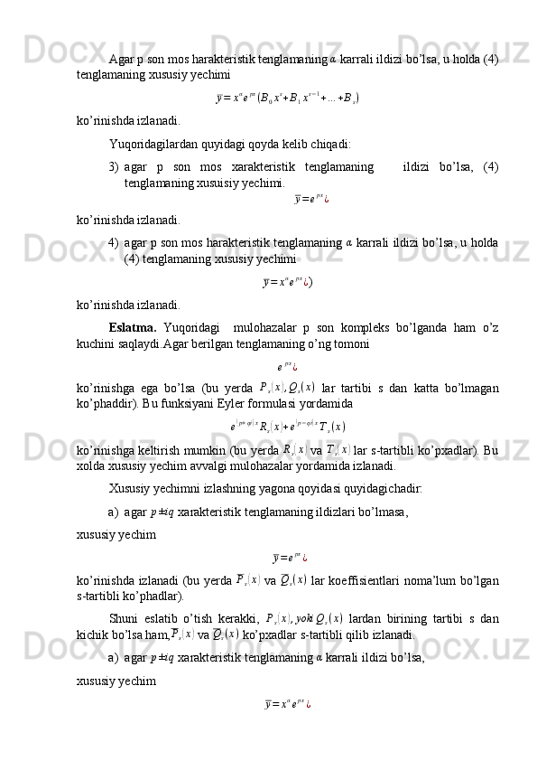 Agar p son mos harakteristik tenglamaning α  karrali ildizi bo’lsa, u holda (4)
tenglamaning xususiy yechimi
y = x α
e px
( B
0 x s
+ B
1 x s − 1
+ … + B
s )
ko’rinishda izlanadi.
Yuqoridagilardan quyidagi qoyda kelib chiqadi:
3) agar   p   son   mos   xarakteristik   tenglamaning       ildizi   bo’lsa,   (4)
tenglamaning xusuisiy yechimi.	
y=	epx¿
ko’rinishda izlanadi.
4) agar p son mos harakteristik tenglamaning   α
 karrali ildizi bo’lsa, u holda
(4) tenglamaning xususiy yechimi
y = x α
e px
¿ )
ko’rinishda izlanadi.
Eslatma.   Yuqoridagi     mulohazalar   p   son   kompleks   bo’lganda   ham   o’z
kuchini saqlaydi.Agar berilgan tenglamaning o’ng tomoni 	
epx¿
ko’rinishga   ega   bo’lsa   (bu   yerda  	
Ps(x),Qs(x)   lar   tartibi   s   dan   katta   bo’lmagan
ko’phaddir). Bu funksiyani Eyler formulasi yordamida 
e	
( p + qi	) x
R
s	( x	) + e	( p − qi	) x
T
s ( x )
ko’rinishga keltirish mumkin (bu yerda   R
s	
( x	)
  va  	Ts(x)   lar s-tartibli ko’pxadlar). Bu
xolda xususiy yechim avvalgi mulohazalar yordamida izlanadi.
Xususiy yechimni izlashning yagona qoyidasi quyidagichadir:
a) agar 	
p±iq  xarakteristik tenglamaning ildizlari bo’lmasa,
xususiy yechim
 	
y=	epx¿
ko’rinishda izlanadi  (bu yerda   P
s	
( x	)
  va  	Qs(x)   lar koeffisientlari noma’lum bo’lgan
s-tartibli ko’phadlar).
Shuni   eslatib   o’tish   kerakki,   P
s	
( x	) , yoki Q
s ( x )
  lardan   birining   tartibi   s   dan
kichik bo’lsa ham,	
Ps(x)  va  Q
s ( x )
 ko’pxadlar s-tartibli qilib izlanadi.
a) agar 	
p±iq  xarakteristik tenglamaning 	α  karrali ildizi bo’lsa,
xususiy yechim
y = x α
e px
¿ 