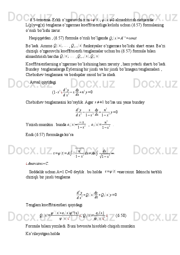     6.5-teorema. Erkli o’zgaruvchi x ni  ¿ ψ( t)
 ,  ψ '	(
x	) ≠ 0
 almashtirish natijasida 
L(p)y=g(x) tenglama o’zgarmas koeffitsientliga kelishi uchun (6.57) formulaning 
o’rinli bo’lishi zarur.
   Haqiqqatdan , (6.57) formula o’rinli bo’lganda 
Qn(x)=	A−n=const
Bo’ladi. Ammo 	
Q1(x),…	.  , 	Qn−1(x)  funksiyalar o’zgarmas bo’lishi shart emas. Ba’zi 
chiziqli o’zgaruvchi koeffitsientli tenglamalar uchun bu (6.57) formula bilan 
almashtirish barcha 	
Q1(x),…	.  , 	Qn−1(x),Qn(x)
Koeffitsientlarning o’zgarmas bo’lishining ham zaruriy , ham yetarli sharti bo’ladi.
Bunday  tenglamalarga Eylerning bir jinsli va bir jinsli bo’lmagan tenglamalari , 
Chebishev tenglamasi va boshqalar misol bo’la oladi.
    Avval quyidagi 
                         (1- x 2
¿ d 2
y
d x 2 − x dy
dx + n 2
y = 0
Chebishev tenglamasini ko’raylik. Agar 	
x≠±1  bo’lsa uni yana bunday 	
d2y	
dx2−	x	
1−	x2
dy
dx	+	n2	
1−	x2y=0
Yozish mumkin . bunda 	
a1(x) = − x
1 − x 2   ,   a
2	( x	) = n 2
1 − x 2   . 
Endi (6.57) formulaga ko’ra 
                           τ = ψ	
( t) = A
∫ n	
√ n 2
1 − x 2 dx = An
∫ dx	√
1 − x 2  =
¿ Anarcsinx + C .                
   Soddalik uchun A=1 C=0 deylik . bu holda    τ = ψ	
( t)
 =narcsinx. Ikkinchi tartibli 
chiziqli bir jinsli tenglama 
d 2
y
d x 2 + Q
1	
( x	) dy
dτ + Q
2	( x	) y = 0
Tenglam koeffitsientlari quyidagi 
              Q
1	
( x	) = ψ ' '	(
x	) + a
1	( x	) ψ ' ( x )
ψ '	
(
x	) ¿ 2 ¿ , Q
2	( x	) = a
2 ( x )
ψ '	(
x	) ¿ 2 ¿
        (6.58)
Formula bilam yoziladi. Buni bevosita hisoblab chiqish mumkin 
Ko’rilayotgan holda  