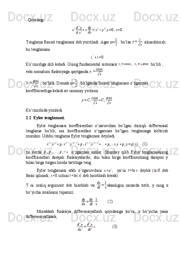   Quyidagi
x 2 d 2
y
d x 2 + x dy
dx +( x 2
− y 2	)
y = 0 , x > 0
Tenglama Bassel tenglamasi deb yuritiladi. Agar n= 1
2    bo’lsa 	
y=	z
√x   almashtirish 
bu tenglamani
z ' '
+ z = 0
Ko’rinishga olib keladi. Uning fundamental sistemasi 	
z1=	cosx	,.z2=¿sinx   bo’lib , 
eski nomalum funksiyaga qaytganda  y
1 = cosx	
√
x
y
2 = sinx	
√
x    bo’ladi. Demak n= 1
2    bo’lganda Bassel tenglamasi o’zgarmas 
koeffitsientliga keladi av umumiy yechimi 	
y=C1cosx
√x	+C2sinx
√x
Ko’rinishida yoziladi
2.2  Eyler tenglamasi.
Eyler   tenglamasi   koeffisientlari   o’zaruvchan   bo’lgan   chiziqli   differensial
tenglama   bo’lib,   uni   koeffisientlari   o’zgarmas   bo’lgan   tenglamaga   keltirish
mumkin. Ushbu tenglama Eyler tenglamasi deyiladi:
x ( n )
y ( n )
+ p
1 x n − 1
y ( n − 1 )
+ p
2 x n − 2
y ( n − 2 )
+ … + p
n − 1 x y '
+ p
n y = q ( x )     (1)             
bu   yerda  	
p1,p2,…	,pn−¿     o’zgarmas   sonlar.   Shunday   qilib   Eyler   tenglamasining
koeffisientlari   darajali   funksiyalardir,   shu   bilan   birga   koeffisientning   darajasi   y
bilan birga turgan hosila tartibiga teng.
Eyler   tenglamasi   erkli   o’zgaruvchini  
x = e t
,     ya’ni  	
t=ln	x   deylik   (x	¿0   deb
faraz qilinadi;  x < 0
 uchun  t = ln	
| x|
 deb hisoblash kerak).
T   ni   oraliq   argument   deb   hisoblab   va   dx
dt = 1
x ekanligini   nazarda   tutib,   y   ning   x
bo’yicha xosilasini topamiz:
dy
dx = dy
dt ∙ 1
x .
        (2)
Murakkab   funksiya   differensiyallash   qoyidasiga   ko’ra,   x   bo’yicha   yana
differensiyallasak,
d 2
y
dx 2 = d 2
y
dt 2 ¿
                (3) 