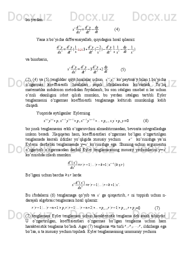 bu yerdan
x 2 d 2 y
dx 2 = d 2
y
dt 2 − dy
dt                (4)
Yana x bo’yicha differensiyallab, quyidagini hosil qilamiz:
d 3
y
dx 3 = d 3
y
dt 3 ( 1
x ¿
¿ ¿ 3 + d 2
y
dt 2 ( − 2
x 3 ) − d 2
y
dt 2 1
x 1
x 2 − dy
dt − 1
x 3 )
va binobarin,
  x 3 d 3
y
dx 3 = d 3
y
dt 3 − 3 d 2
y
dt 2 + 2 dy
dt             (5)
(2), (4) va (5) tengliklar quyi hosilalar uchun   x(n)y(n)  ko’paytma y bilan t bo’yicha
o’zgarmas   koeffisientli   hosilalari   orqali   ifodalanishni   ko’rsatadi.   To’liq
matematika   induksion   metodidan   foydalanib,   bu   son   istalgan   musbat   n   lar   uchun
o’rinli   ekanligini   isbot   qilish   mumkin,   bu   yerdan   istalgan   tartibli   Eyler
tenglamasini   o’zgarmas   koeffisientli   tenglamaga   keltirish   mumkinligi   kelib
chiqadi.
Yuqorida aytilganlar  Eylerning 
x ( n )
y ( n )
+ p
1 x n − 1
y ( n − 1 )
+ p
2 x n − 2
y ( n − 2 )
+ … + p
n − 1 x y '
+ p
n y = 0               (6)
bir jinsli tenglamasini erkli o’zgaruvchini almashtirmasdan, bevosita integrallashga
imkon   beradi.   Xaqiqatan   ham,   koeffisientlari   o’zgarmas   bo’lgan   o’zgartirilgan
tenglamada   karrali   ildizlar   yo’qligida   xususiy   yechim        
e rt
    ko’rinishga   ya’ni
Eylerni   dastlabki   tenglamasida   y=	
xr   ko’rinishga   ega.   Shuning   uchun   argumentni
o’zgartirib   o’zgarmasdan   darhol   Eyler   tenglamasining   xususiy   yechimlarini   y=	
xr
ko’rinishda izlash mumkin:	
dk(xt)	
dx	k	=	r(r−1)…	(r−	k+1)xr−k(k≤r)
Bo’lgani uchun barcha 	
k≤r  larda:
xkdk(xt)	
dx	k	=r(r−1)…	(r−k+1)xr.
Bu   ifodalarni   (6)   tenglamaga   qo’yib   va  	
xr   ga   qisqartirib,   r
  ni   toppish   uchun   n-
darajali algebraic tenglamani hosil qilamiz:
r	
( r − 1	) …	( r − n + 1	) + p
1 r	( r − 1	) …	( r − n + 2	) + … + p
n − 2 r	( r − 1	) + p
n − 1 r + p
n =0              (7)
(7) tenglamani  Eyler tenglamasi uchun harakteristik tenglama deb atash tabiiydir.
U   o’zgartirilgan,   koeffisientlari   o’zgarmas   bo’lgan   tenglama   uchun   ham
harakteristik tenglama bo’ladi. Agar (7) tenglama 	
n ta turli 	r1,r2,…	,rn  ildizlarga ega
bo’lsa, n ta xususiy yechim topiladi. Eyler tenglamasining ummumiy yechimi  