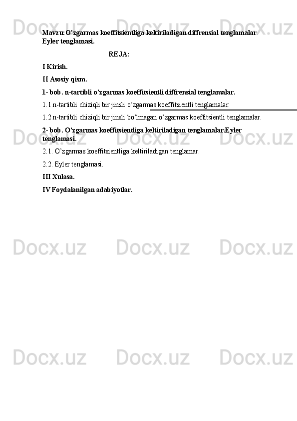Mavzu:O’zgarmas koeffitsientliga keltiriladigan diffrensial tenglamalar . 
Eyler tenglamasi.
                                       REJA:
I Kirish.
II Asosiy qism.
1- bob. n-tartibli o’zgarmas koeffitsientli diffrensial tenglamalar.
1.1.n-tartibli chiziqli bir jinsli o’zgarmas koeffitsientli tenglamalar.
1.2.n-tartibli chiziqli bir jinsli bo’lmagan o’zgarmas koeffitsientli tenglamalar.
2- bob. O’zgarmas koeffitsientliga keltiriladigan tenglamalar.Eyler 
tenglamasi.
2.1. O’zgarmas koeffitsientliga keltiriladigan tenglamar.
2.2. Eyler tenglamasi.
III Xulasa.
IV Foydalanilgan adabiyotlar. 