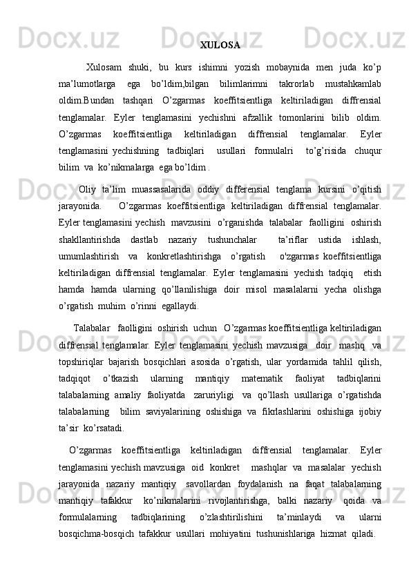 XULOSA
        Xulosam   shuki,   bu   kurs   ishimni   yozish   mobaynida   men   juda   ko’p
ma’lumotlarga   ega   bo’ldim,bilgan   bilimlarimni   takrorlab   mustahkamlab
oldim.Bundan   tashqari   O’zgarmas   koeffitsientliga   keltiriladigan   diffrensial
tenglamalar.   Eyler   tenglamasini   yechishni   afzallik   tomonlarini   bilib   oldim.
O’zgarmas   koeffitsientliga   keltiriladigan   diffrensial   tenglamalar.   Eyler
tenglamasini   yechishning     tadbiqlari       usullari     formulalri       to’g’risida     chuqur
bilim  va  ko’nikmalarga  ega bo’ldim .
           Oliy   ta’lim    muassasalarida   oddiy   differensial    tenglama   kursini    o’qitish
jarayonida .       O’zgarmas   koeffitsientliga   keltiriladigan   diffrensial   tenglamalar.
Eyler tenglamasini yechish   mavzusini   o’rganishda   talabalar   faolligini   oshirish
shakllantirishda     dastlab     nazariy     tushunchalar         ta’riflar     ustida     ishlash,
umumlashtirish     va     konkretlashtirishga     o’rgatish       o'zgarmas   koeffitsientliga
keltiriladigan   diffrensial   tenglamalar.   Eyler   tenglamasini   yechish   tadqiq     etish
hamda   hamda   ularning   qo’llanilishiga   doir   misol   masalalarni   yecha   olishga
o’rgatish  muhim  o’rinni  egallaydi.
      Talabalar   faolligini  oshirish  uchun   O’zgarmas koeffitsientliga keltiriladigan
diffrensial   tenglamalar.   Eyler   tenglamasini   yechish   mavzusiga     doir     mashq     va
topshiriqlar  bajarish  bosqichlari  asosida  o’rgatish,  ular  yordamida  tahlil  qilish,
tadqiqot     o’tkazish     ularning     mantiqiy     matematik     faoliyat     tadbiqlarini
talabalarning  amaliy  faoliyatda   zaruriyligi   va  qo’llash  usullariga  o’rgatishda
talabalarning    bilim  saviyalarining  oshishiga  va  fikrlashlarini  oshishiga  ijobiy
ta’sir  ko’rsatadi.
  O’zgarmas   koeffitsientliga   keltiriladigan   diffrensial   tenglamalar.   Eyler
tenglamasini yechish mavzusiga   oid   konkret       mashqlar   va   masalalar   yechish
jarayonida    nazariy   mantiqiy     savollardan   foydalanish   na   faqat    talabalarning
mantiqiy     tafakkur       ko’nikmalarini     rivojlantirishga,     balki     nazariy       qoida     va
formulalarning     tadbiqlarining     o’zlashtirilishini     ta’minlaydi     va     ularni
bosqichma-bosqich  tafakkur  usullari  mohiyatini  tushunishlariga  hizmat  qiladi. 