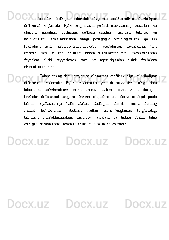               Talabalar     faolligini     oshirishda   o’zgarmas   koeffitsientliga   keltiriladigan
diffrensial   tenglamalar.   Eyler   tenglamasini   yechish   mavzusining     xossalari     va
ularning     masalalar     yechishga     qo’llash     usullari       haqidagi     bilimlar     va
ko’nikmalarni     shakllantirishda     yangi     pedagogik     texnologiyalarni     qo’llash
loyihalash     usuli,     axborot-   kommunikativ       vositalardan     foydalanish,     turli
interfaol    dars   usullarini    qo’llashi,   bunda   talabalarning   turli    imkoniyatlardan
foydalana     olishi,     tayyorlovchi     savol     va     topshiriqlardan     o’rinli     foydalana
olishini  talab  etadi.
                Talabalarning   dars   jarayonida   o’ zgarmas   koeffitsientliga   keltiriladigan
diffrensial   tenglamalar.   Eyler   tenglamasini   yechish   mavzusini     o’rganishda
talabalarni     ko’nikmalarini     shakllantirishda     turlicha     savol     va     topshiriqlar,
loyihalar    differensial     tenglama   kursini    o’qitishda    talabalarda   na  faqat     puxta
bilimlar     egallashlariga       balki     talabalar     faolligini     oshirish       asosida     ularning
fikrlash     ko’nikmalari,     isbotlash     usullari,     Eyler   tenglamasi     to’g’risidagi
bilimlarni     mustahkamlashga,     mantiqiy       asoslash     va     tadqiq     etishni     talab
etadigan  tavsiyalardan  foydalanishlari  muhim  ta’sir  ko’rsatadi.         