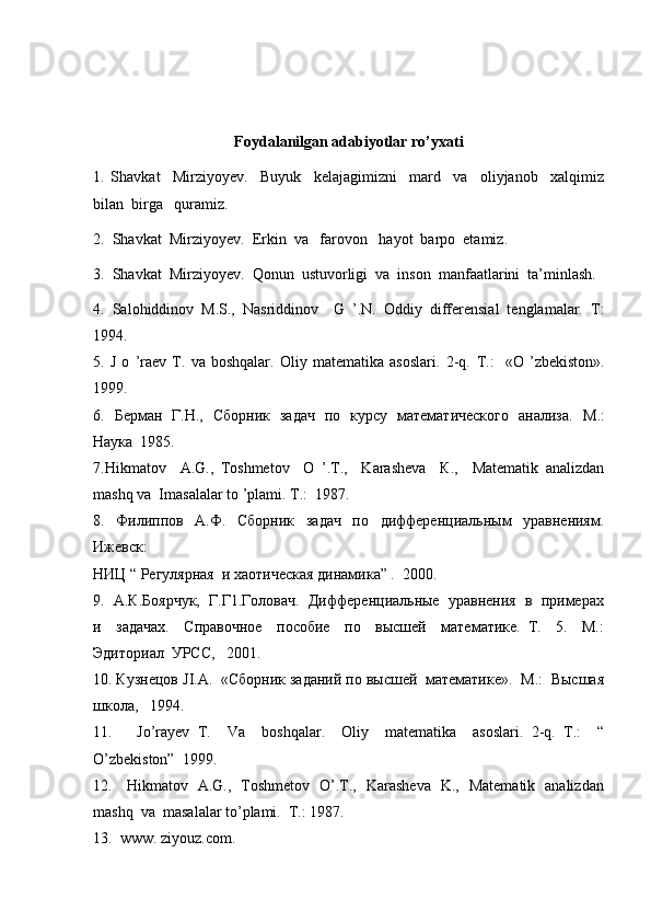 Foydalanilgan adabiyotlar ro’yxati
1.   Shavkat     Mirziyoyev.     Buyuk     kelajagimizni     mard     va     oliyjanob     xalqimiz
bilan  birga   quramiz.
2.  Shavkat  Mirziyoyev.  Erkin  va   farovon   hayot  barpo  etamiz.
3.  Shavkat  Mirziyoyev.  Qonun  ustuvorligi  va  inson  manfaatlarini  ta’minlash.
4.   Salohiddinov   M.S.,   Nasriddinov     G   ’.N.   Oddiy   differensial   tenglamalar.   T:
1994.
5.   J   o   ’raev   T.   va   boshqalar.   Oliy   matematika   asoslari.   2-q.   Т .:     «O   ’zbekiston».
1999.
6.   Берман   Г.Н.,   Сборник   задач   по   курсу   математического   анализа.    М.:
Наука  1985.
7.Hikmatov     A.G.,   Toshmetov     O   ’.Т.,     Karasheva     К.,     Matematik   analizdan
mashq va  Imasalalar to ’plami.  Т.:  1987.
8.     Филиппов     А.Ф.     Сборник     задач     по     дифференциальным     уравнениям.
Ижевск: 
НИЦ “ Регулярная  и хаотическая динамика” .  2000.
9.  А.К.Боярчук,  Г.Г1.Головач.  Дифференциальные  уравнения  в  примерах
и     задачах.     Справочное     пособие     по     высшей     математике.   Т.     5.     М.:
Эдиториал  УРСС,   2001.
10. Кузнецов  JI . A .  «Сборник заданий по высшей  математике».  М.:  Высшая
школа,   1994.
11.       Jo ’ rayev   T .     Va     boshqalar.     Oliy     matematika     asoslari.   2-q.   T.:     “
O’zbekiston”  1999.
12.     Hikmatov   A.G.,   Toshmetov   O’.T.,   Karasheva   K.,   Matematik   analizdan
mashq  va  masalalar to’plami.  T.: 1987.
13.  www. ziyouz.com. 
