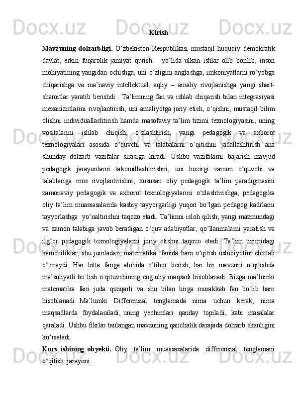 Kirish
Mavzuning   dolzarbligi.   O zbekiston   Respublikasi   mustaqil   huquqiy   demokratikʻ
davlat,   erkin   fuqarolik   jamiyat   qurish       yo lida   ulkan   ishlar   olib   borilib,   inson	
ʻ
mohiyatining yangidan ochishga, uni o zligini anglashga, imkoniyatlarni ro yobga	
ʻ ʻ
chiqarishga   va   ma’naviy   intellektual,   aqliy   –   amaliy   rivojlanishga   yangi   shart-
sharoitlar  yaratib berishdi   . Ta’limning  fan va  ishlab  chiqarish  bilan  integrasiyasi
mexanizmlarini   rivojlantirish,   uni   amaliyotga   joriy   etish,   o qishni,   mustaqil   bilim	
ʻ
olishni   individuallashtirish   hamda   masofaviy   ta’lim   tizimi   texnologiyasini,   uning
vositalarini   ishlab   chiqish,   o zlashtirish,   yangi   pedagogik   va   axborot	
ʻ
texnologiyalari   asosida   o quvchi   va   talabalarni   o qitishni   jadallashtirish   ana	
ʻ ʻ
shunday   dolzarb   vazifalar   sirasiga   kiradi.   Ushbu   vazifalarni   bajarish   mavjud
pedagogik   jarayonlarni   takomillashtirishni,   uni   hozirgi   zamon   o quvchi   va	
ʻ
talablariga   mos   rivojlantirishni,   xususan   oliy   pedagogik   ta’lim   paradigmasini
zamonaviy   pedagogik   va   axborot   texnologiyalarini   o zlashtirishga,   pedagogika	
ʻ
oliy   ta’lim   muassasalarida   kasbiy   tayyorgarligi   yuqori   bo lgan   pedagog   kadrlarni	
ʻ
tayyorlashga  yo naltirishni taqozo etadi. Ta’limni isloh qilish, yangi mazmundagi	
ʻ
va   zamon   talabiga   javob   beradigan   o quv   adabiyotlar,   qo llanmalarni   yaratish   va	
ʻ ʻ
ilg or   pedagogik   texnologiyalarni   joriy   etishni   taqozo   etadi.   Ta’lim   tizimidagi	
ʻ
kamchiliklar, shu jumladan, matematika   fanida ham  o qitish uslubiyotini  chetlab	
ʻ
o tmaydi.   Har   bitta   fanga   alohida   e’tibor   berish,   har   bir   mavzuni   o`qitishda	
ʻ
ma’suliyatli bo`lish o`qituvchining eng oliy maqsadi hisoblanadi. Bizga ma’lumki
matematika   fani   juda   qiziqarli   va   shu   bilan   birga   murakkab   fan   bo`lib   ham
hisoblanadi.   Ma’lumki     Differensial     tenglamada     nima     uchun     kerak,     nima
maqsadlarda   foydalaniladi, uning   yechimlari    qanday   topiladi,   kabi    masalalar
qaraladi. Ushbu fikrlar tanlangan mavzuning qanchalik darajada dolzarb ekanligini
ko rsatadi.  
ʻ
Kurs   ishining   obyekti.   Oliy     ta’lim     muassasalarida     differensial     tenglamani
o qitish  jarayoni.
ʻ 