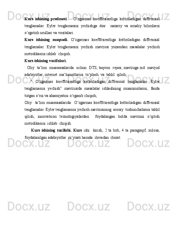 Kurs   ishining   predmeti .       O’zgarmas   koeffitsientliga   keltiriladigan   diffrensial
tenglamalar.   Eyler   tenglamasini   yechish ga   doir     nazariy   va   amaliy   bilimlarni
o rgatish usullari va vositalari.ʻ
Kurs   ishining   maqsadi.   O’zgarmas   koeffitsientliga   keltiriladigan   diffrensial
tenglamalar.   Eyler   tenglamasini   yechish   mavzusi   yuzasidan   masalalar   yechish
metodikasini ishlab  chiqish.
Kurs ishining vazifalari. 
   Oliy   ta’lim   muassasalarida   uchun   DTS, taqvim   rejasi, mavzuga oid   mavjud
adabiyotlar, internet  ma’lumotlarini  to plash  va  tahlil  qilish; 	
ʻ
    “   O’zgarmas   koeffitsientliga   keltiriladigan   diffrensial   tenglamalar.   Eyler
tenglamasini   yechish ”   mavzusida   masalalar   ishlashning   muammolarini,   fanda
tutgan o rni va ahamiyatini o rganib chiqish;	
ʻ ʻ
Oliy     ta’lim   muassasalarida     O’zgarmas   koeffitsientliga   keltiriladigan   diffrensial
tenglamalar. Eyler tenglamasini yechish  mavzusining  asosiy  tushunchalarini tahlil
qilish,   innovatsion   texnologiyalardan     foydalangan   holda   mavzuni   o qitish	
ʻ
metodikasini  ishlab  chiqish.
        Kurs   ishining   tuzilishi.   Kurs   ishi     kirish,   2   ta   bob,   4   ta   paragrapf,   xulosa,
foydalanilgan adabiyotlar  ro yxati hamda  ilovadan  iborat.	
ʻ 