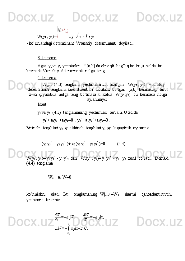             
          W(y
1  , y
2 )=|у1у2¿|¿	
¿	
¿¿
 =  y
1 	
y' 2  
  - 	y'
1  y
2 
- ko’rinishdagi determinant  Vronskiy  determinanti  deyiladi.
3- teorema
Agar  y
1  va y
2   yechimlar 	
х∈ [a,b] da chiziqli  bog’liq bo’lsa,u  xolda  bu  
kesmada Vronskiy  determinanti  nolga  teng.
4- teorema
 Agar  (4.3)  tenglama  yechimlaridan  tuzilgan    W(y
1  , y
2 ) - Vronskiy
determinanti tenglama koeffitsientlari  uzluksiz  bo’lgan   [a,b]  kesmadagi  biror
x=x
0   qiymatida  nolga  teng  bo’lmasa ,u  xolda   W(y
1 ,y
2 )
    bu  kesmada  nolga
aylanmaydi.
Isbot
y
1  va y
2   (4.3)  tenglamaning  yechimlari  bo’lsin. U xolda 
               y
1 ”
+ a
1 y
1   ’
+a
2 y
1 =0  , y
2 ”
+ a
1 y
2   ’
+a
2 y
2 =0 .
Birinchi  tenglikni y
2   ga, ikkinchi tenglikni y
1   ga  kupaytirib, ayiramiz:
              (y
1  y
2 ’’
 
  - y
2  y
1 ’’
 )+  
 a
1 (y
1  y
2 ’
 
  - y
2  y
1 ’
 )=0           (4.4)
 
 
   
W(y
1  , y
2 )= y
1  y
2 ’
 
  - y
1  y  ‘
2   dan   
  W
x (y
1  , y
2 )= y
1  y
2 ’’
 
  - y
1   ’’
  y
2    xosil  bo’ladi.   Demak,  
(4.4)  tenglama
                  
                    W
x  + a
1  W=0
ko’rinishni     oladi.   Bu     tenglamaning   W|
x=x	
0 =W
0     shartni     qanoatlantiruvchi
yechimini  topamiz:
                         	
dW
dx	=−a1W	,	dW
W	=−a1dx	,	
ln	W	=−∫
x0
x
a1dx	+ln	C	, 