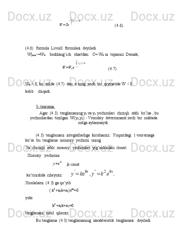                                 W	=Ce	
−∫x0
xa1(x)dx                                 (4.6).
(4.6) formula  Livuill  formulasi  deyiladi.
  W|
x=x	
0 =W
0     boshlang’ich   shartdan    C= W
0   ni  topamiz. Demak,
                                   	
W	=W	0e
−∫x0
x
a1(x)dx                      (4.7)
W
0  	
¿ 0, bu  xolda  (4.7)  dan  x ning  xech  bir  qiymatida W 	¿ 0
kelib    chiqadi.
5- teorema.
Agar  (4.3)  tenglamaning y
1  va y
2  yechimlari  chiziqli    erkli  bo’lsa , bu
yechimlardan  tuzilgan  W(y
1 ,y
2 ) - Vronskiy  determinanti xech  bir  nuktada
nolga aylanmaydi.
    (4.3)  tenglamani  integrallashga  kirishamiz.  Yuqoridagi  1-teoremaga  
ko’ra  bu  tenglama  umumiy  yechimi  uning        
2ta  chiziqli  erkli  xususiy   yechimlari  yig’indisidan  iborat.
  Xususiy   yechimni 
                          	
y=ekx    ,k-const
 ko’rinishda  izlaymiz:      	
y'=	ke	kx	,y''=	k	2ekx	.
Xosilalarni  (4.3) ga qo’yib
                       ( k 2 
+a
1 k+a
2 )e kx
=0
yoki
                          k 2 
+a
1 k+a
2 =0              
tenglamani  xosil  qilamiz.
Bu tenglama  (4.3) tenglamaning  xarakteristik  tenglamasi   deyiladi. 
