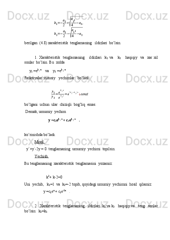                              k1=−a1
2	+√
a12	
4	−	a2,	
k2=−	a1
2	−√
a12	
4	−a2
berilgan  (4.8) xarakteristik  tenglamaning   ildizlari  bo’lsin.
1.   Xarakteristik     tenglamaning       ildizlari     k
1   va       k
2       haqiqiy     va     xar   xil
sonlar  bo’lsin. Bu  xolda   
     y
1  =e k	
1 x 
   va    y
2  =e k	2 x 
   
funksiyalar xususiy   yechimlar   bo’ladi.
  
                          	
y1
y2
=	ek1x	
ek2x=	e(k1−k2)x¿const
bo’lgani  uchun  ular  chiziqli  bog’liq  emas.
 Demak, umumiy  yechim 
                        y =c
1 e k	
1 x 
+ c
2 e k	2 x
   .
ko’rinishda bo’ladi.
   Misol.
  y ’’
+y ’
-2y = 0  tenglamaning  umumiy  yechimi  topilsin.
Yechish.
Bu tenglamaning  xarakteristik  tenglamasini  yozamiz:
 
                      k 2
+ k-2=0
Uni  yechib,   k
1 =1  va  k
2 =-2 topib, quyidagi umumiy  yechimni  hosil  qilamiz:
                   y =c
1 e x 
+ c
2 e -2x
   .
2.  Xarakteristik  tenglamaning   ildizlari  k
1  va k
2    haqiqiy va   teng   sonlar
bo’lsin:  k
1 =k
2 . 