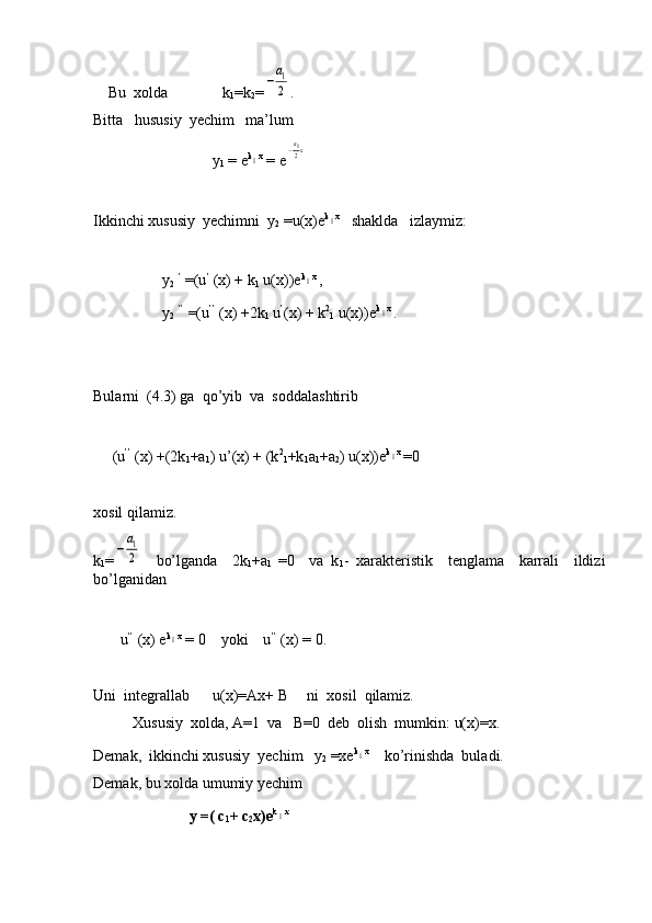     Bu  xolda              k
1 =k
2 =−
а1
2 .
Bitta   hususiy  yechim   ma’lum  
                               y
1  = e k	
1 x
 = e	−а12х
Ikkinchi xususiy  yechimni  y
2  =u(x)e k	
1 x
   shaklda   izlaymiz:
                  y
2   ’
 =(u ’
 (x) + k
1  u(x))e k	
1 x 
,
                   y
2   ’’
 =(u ’’
 (x) +2k
1  u ’
(x) + k 2
1  u(x))e k	
1 x 
.
Bularni  (4.3) ga  qo’yib  va  soddalashtirib
     (u ’’
 (x) +(2k
1 +a
1 ) u’(x) + (k 2
1 +k
1 a
1 +a
2 ) u(x))e k
1 x 
=0
xosil qilamiz.
k
1 =	
−
а1
2     bo’lganda     2k
1 +a
1   =0     va   k
1 -   xarakteristik     tenglama     karrali     ildizi
bo’lganidan
       u ’’
 (x) e k	
1 x
 = 0    yoki    u ’’
 (x) = 0.
Uni  integrallab      u(x)=Ax+ B     ni  xosil  qilamiz.
Xususiy  xolda, A=1  va   B=0  deb  olish  mumkin: u(x)=x.
Demak,  ikkinchi xususiy  yechim   y
2  =xe k	
1 x
    ko’rinishda  buladi.
Demak, bu xolda umumiy yechim  
                         y =( c
1 + c
2 x)e k	
1 x
  