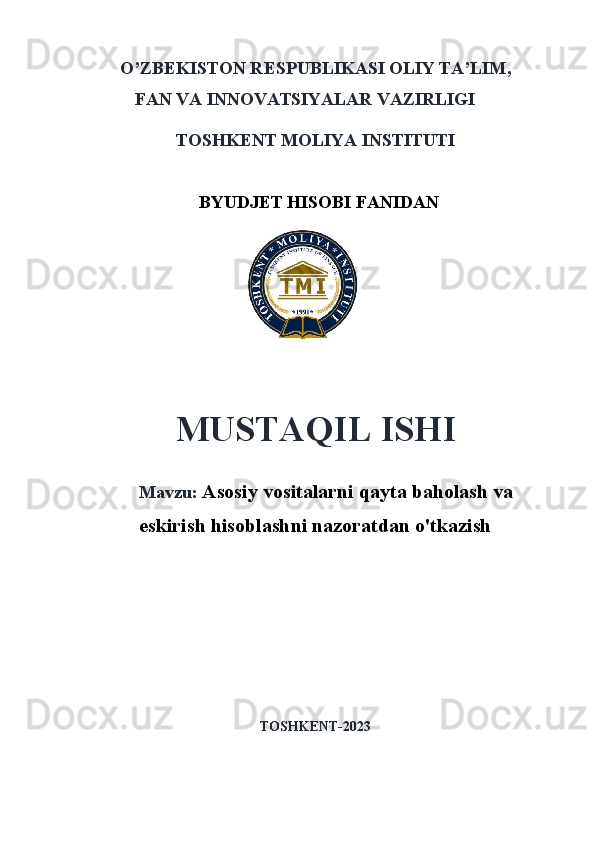 O’ZB E KISTON R E SPUBLIKASI OLIY TA’LIM ,
FAN VA INNOVATSIYALAR  VAZIRLIGI
TOSHKENT MOLIYA INSTITUTI
BYUDJET HISOBI FANIDAN
 
MUSTAQIL ISHI
Mavzu:   Asosiy vositalarni qayta baholash va
eskirish hisoblashni nazoratdan o'tkazish
TOSHKENT-202 3 