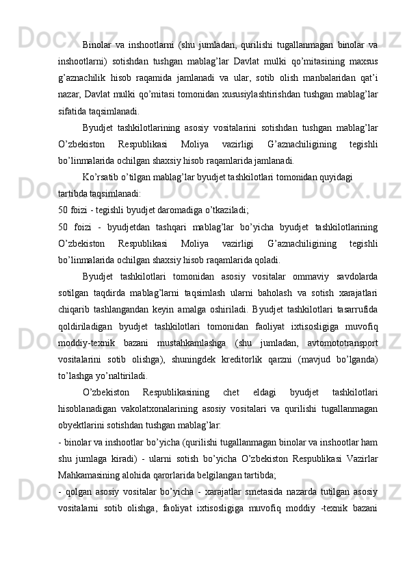 Binolar   va   inshootlarni   (shu   jumladan,   qurilishi   tugallanmagan   binolar   va
inshootlarni)   sotishdan   tushgan   mablag’lar   Davlat   mulki   qo’mitasining   maxsus
g’aznachilik   hisob   raqamida   jamlanadi   va   ular,   sotib   olish   manbalaridan   qat’i
nazar, Davlat mulki qo’mitasi tomonidan xususiylashtirishdan tushgan mablag’lar
sifatida taqsimlanadi.
Byudjet   tashkilotlarining   asosiy   vositalarini   sotishdan   tushgan   mablag’lar
O’zbekiston   Respublikasi   Moliya   vazirligi   G’aznachiligining   tegishli
bo’linmalarida ochilgan shaxsiy hisob raqamlarida jamlanadi. 
Ko’rsatib o’tilgan mablag’lar byudjet tashkilotlari tomonidan quyidagi 
tartibda taqsimlanadi:
50 foizi - tegishli byudjet daromadiga o’tkaziladi;
50   foizi   -   byudjetdan   tashqari   mablag’lar   bo’yicha   byudjet   tashkilotlarining
O’zbekiston   Respublikasi   Moliya   vazirligi   G’aznachiligining   tegishli
bo’linmalarida ochilgan shaxsiy hisob raqamlarida qoladi.
Byudjet   tashkilotlari   tomonidan   asosiy   vositalar   ommaviy   savdolarda
sotilgan   taqdirda   mablag’larni   taqsimlash   ularni   baholash   va   sotish   xarajatlari
chiqarib   tashlangandan   keyin   amalga   oshiriladi.   Byudjet   tashkilotlari   tasarrufida
qoldiriladigan   byudjet   tashkilotlari   tomonidan   faoliyat   ixtisosligiga   muvofiq
moddiy-texnik   bazani   mustahkamlashga   (shu   jumladan,   avtomototransport
vositalarini   sotib   olishga),   shuningdek   kreditorlik   qarzni   (mavjud   bo’lganda)
to’lashga yo’naltiriladi. 
O’zbekiston   Respublikasining   chet   eldagi   byudjet   tashkilotlari
hisoblanadigan   vakolatxonalarining   asosiy   vositalari   va   qurilishi   tugallanmagan
obyektlarini sotishdan tushgan mablag’lar:
- binolar va inshootlar bo’yicha (qurilishi tugallanmagan binolar va inshootlar ham
shu   jumlaga   kiradi)   -   ularni   sotish   bo’yicha   O’zbekiston   Respublikasi   Vazirlar
Mahkamasining alohida qarorlarida belgilangan tartibda;
-   qolgan   asosiy   vositalar   bo’yicha   -   xarajatlar   smetasida   nazarda   tutilgan   asosiy
vositalarni   sotib   olishga,   faoliyat   ixtisosligiga   muvofiq   moddiy   -texnik   bazani 