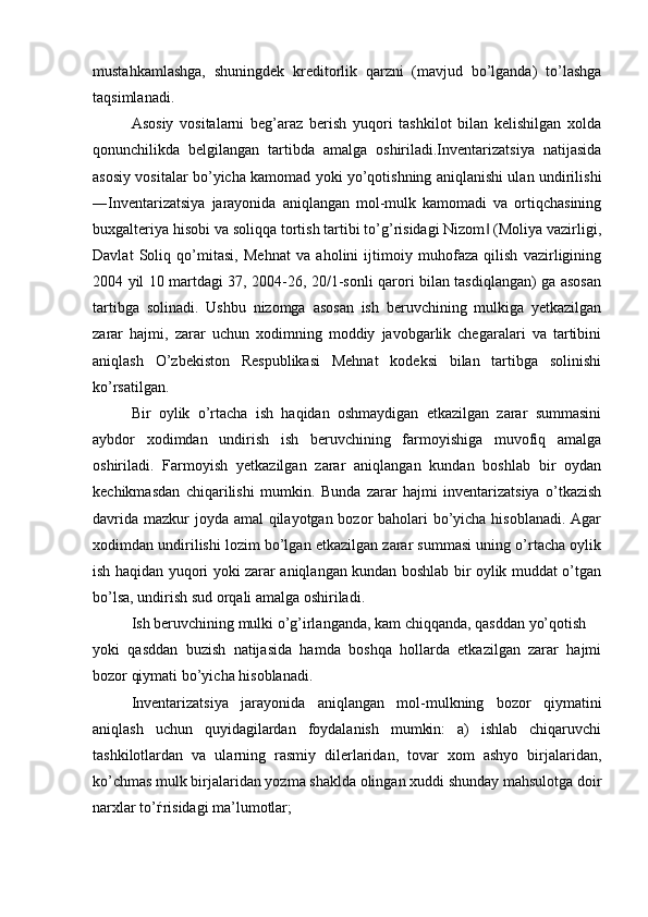 mustahkamlashga,   shuningdek   kreditorlik   qarzni   (mavjud   bo’lganda)   to’lashga
taqsimlanadi. 
Asosiy   vositalarni   beg’araz   berish   yuqori   tashkilot   bilan   kelishilgan   xolda
qonunchilikda   belgilangan   tartibda   amalga   oshiriladi.Inventarizatsiya   natijasida
asosiy vositalar bo’yicha kamomad yoki yo’qotishning aniqlanishi ulan undirilishi
―Inventarizatsiya   jarayonida   aniqlangan   mol-mulk   kamomadi   va   ortiqchasining
buxgalteriya hisobi va soliqqa tortish tartibi to’g’risidagi Nizom  (Moliya vazirligi,‖
Davlat   Soliq   qo’mitasi,   Mehnat   va   aholini   ijtimoiy   muhofaza   qilish   vazirligining
2004 yil 10 martdagi 37, 2004-26, 20/1-sonli qarori bilan tasdiqlangan) ga asosan
tartibga   solinadi.   Ushbu   nizomga   asosan   ish   beruvchining   mulkiga   yetkazilgan
zarar   hajmi,   zarar   uchun   xodimning   moddiy   javobgarlik   chegaralari   va   tartibini
aniqlash   O’zbekiston   Respublikasi   Mehnat   kodeksi   bilan   tartibga   solinishi
ko’rsatilgan.
Bir   oylik   o’rtacha   ish   haqidan   oshmaydigan   etkazilgan   zarar   summasini
aybdor   xodimdan   undirish   ish   beruvchining   farmoyishiga   muvofiq   amalga
oshiriladi.   Farmoyish   yetkazilgan   zarar   aniqlangan   kundan   boshlab   bir   oydan
kechikmasdan   chiqarilishi   mumkin.   Bunda   zarar   hajmi   inventarizatsiya   o’tkazish
davrida mazkur  joyda amal qilayotgan bozor baholari  bo’yicha hisoblanadi. Agar
xodimdan undirilishi lozim bo’lgan etkazilgan zarar summasi uning o’rtacha oylik
ish haqidan yuqori yoki zarar aniqlangan kundan boshlab bir oylik muddat o’tgan
bo’lsa, undirish sud orqali amalga oshiriladi. 
Ish beruvchining mulki o’g’irlanganda, kam chiqqanda, qasddan yo’qotish 
yoki   qasddan   buzish   natijasida   hamda   boshqa   hollarda   etkazilgan   zarar   hajmi
bozor qiymati bo’yicha hisoblanadi.
Inventarizatsiya   jarayonida   aniqlangan   mol-mulkning   bozor   qiymatini
aniqlash   uchun   quyidagilardan   foydalanish   mumkin:   a)   ishlab   chiqaruvchi
tashkilotlardan   va   ularning   rasmiy   dilerlaridan,   tovar   xom   ashyo   birjalaridan,
ko’chmas mulk birjalaridan yozma shaklda olingan xuddi shunday mahsulotga doir
narxlar to’ѓrisidagi ma’lumotlar; 