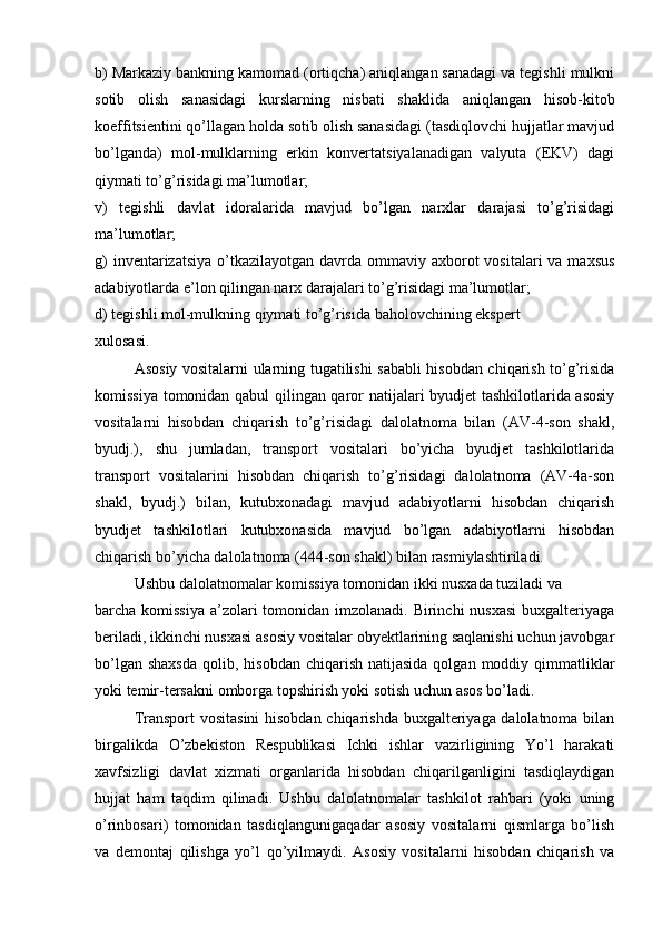 b) Markaziy bankning kamomad (ortiqcha) aniqlangan sanadagi va tegishli mulkni
sotib   olish   sanasidagi   kurslarning   nisbati   shaklida   aniqlangan   hisob-kitob
koeffitsientini qo’llagan holda sotib olish sanasidagi (tasdiqlovchi hujjatlar mavjud
bo’lganda)   mol-mulklarning   erkin   konvertatsiyalanadigan   valyuta   (EKV)   dagi
qiymati to’g’risidagi ma’lumotlar;
v)   tegishli   davlat   idoralarida   mavjud   bo’lgan   narxlar   darajasi   to’g’risidagi
ma’lumotlar;
g)  inventarizatsiya  o’tkazilayotgan  davrda ommaviy axborot  vositalari  va  maxsus
adabiyotlarda e’lon qilingan narx darajalari to’g’risidagi ma’lumotlar; 
d) tegishli mol-mulkning qiymati to’g’risida baholovchining ekspert 
xulosasi.
Asosiy vositalarni ularning tugatilishi sababli hisobdan chiqarish to’g’risida
komissiya tomonidan qabul qilingan qaror natijalari byudjet tashkilotlarida asosiy
vositalarni   hisobdan   chiqarish   to’g’risidagi   dalolatnoma   bilan   (AV-4-son   shakl,
byudj.),   shu   jumladan,   transport   vositalari   bo’yicha   byudjet   tashkilotlarida
transport   vositalarini   hisobdan   chiqarish   to’g’risidagi   dalolatnoma   (AV-4a-son
shakl,   byudj.)   bilan,   kutubxonadagi   mavjud   adabiyotlarni   hisobdan   chiqarish
byudjet   tashkilotlari   kutubxonasida   mavjud   bo’lgan   adabiyotlarni   hisobdan
chiqarish bo’yicha dalolatnoma (444-son shakl) bilan rasmiylashtiriladi. 
Ushbu dalolatnomalar komissiya tomonidan ikki nusxada tuziladi va 
barcha komissiya  a’zolari  tomonidan imzolanadi. Birinchi nusxasi  buxgalteriyaga
beriladi, ikkinchi nusxasi asosiy vositalar obyektlarining saqlanishi uchun javobgar
bo’lgan  shaxsda   qolib, hisobdan  chiqarish  natijasida  qolgan  moddiy qimmatliklar
yoki temir-tersakni omborga topshirish yoki sotish uchun asos bo’ladi. 
Transport vositasini hisobdan chiqarishda buxgalteriyaga dalolatnoma bilan
birgalikda   O’zbekiston   Respublikasi   Ichki   ishlar   vazirligining   Yo’l   harakati
xavfsizligi   davlat   xizmati   organlarida   hisobdan   chiqarilganligini   tasdiqlaydigan
hujjat   ham   taqdim   qilinadi.   Ushbu   dalolatnomalar   tashkilot   rahbari   (yoki   uning
o’rinbosari)   tomonidan   tasdiqlangunigaqadar   asosiy   vositalarni   qismlarga   bo’lish
va   demontaj   qilishga   yo’l   qo’yilmaydi.   Asosiy   vositalarni   hisobdan   chiqarish   va 