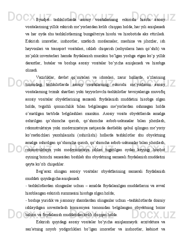 Byudjet   tashkilotlarda   asosiy   vositalarining   eskirishi   hisobi   asosiy
vositalarining yillik eskirish me’yorlaridan kelib chiqqan holda, har yili aniqlanadi
va   har   oyda   shu   tashkilotlarning   buxgalteriya   hisobi   va   hisobotida   aks   ettiriladi.
Eskirish   imoratlar,   inshootlar,   uzatkich   moslamalar,   mashina   va   jihozlar,   ish
hayvonlari   va   transport   vositalari,   ishlab   chiqarish   (ashyolarni   ham   qo’shib)   va
xo’jalik inventarlari hamda foydalanish mumkin bo’lgan yoshga etgan ko’p yillik
daraxtlar,   butalar   va   boshqa   asosiy   vositalar   bo’yicha   aniqlanadi   va   hisobga
olinadi. 
Vazirliklar,   davlat   qo’mitalari   va   idoralari,   zarur   hollarda,   o’zlarining
tizimidagi   tashkilotlarda   asosiy   vositalarning   eskirishi   me’yorlarini   asosiy
vositalarning   texnik   shartlari   yoki   tayyorlovchi-tashkilotlar   tavsiyalariga   muvofiq
asosiy   vositalar   obyektlarining   samarali   foydalanish   muddatini   hisobga   olgan
holda,   tegishli   qonunchilik   bilan   belgilangan   me’yorlardan   oshmagan   holda
o’rnatilgan   tartibda   belgilashlari   mumkin.   Asosiy   vosita   obyektlarida   amalga
oshirilgan   qo’shimcha   qurish,   qo’shimcha   asbob-uskunalar   bilan   jihozlash,
rekonstruktsiya   yoki   modernizatsiya   natijasida   dastlabki   qabul   qilingan   me’yoriy
ko’rsatkichlari   yaxshilanishi   (oshirilishi)   hollarda   tashkilotlar   shu   obyektning
amalga oshirilgan qo’shimcha qurish, qo’shimcha asbob-uskunalar bilan jihozlash,
rekonstruktsiya   yoki   modernizatsiya   ishlari   tugatilgan   oydan   keyingi   hisobot
oyining birinchi sanasidan boshlab shu obyektning samarali foydalanish muddatini
qayta ko’rib chiqadilar.
Beg’araz   olingan   asosiy   vositalar   obyektlarining   samarali   foydalanish
muddati quyidagicha aniqlanadi:
-   tashkilotlardan   olinganlar   uchun   –   amalda   foydalanilgan   muddatlarini   va   avval
hisoblangan eskirish summasini hisobga olgan holda;
- boshqa yuridik va jismoniy shaxslardan olinganlar uchun –tashkilotlarda doimiy
ishlaydigan   inventarlash   komissiyasi   tomonidan   belgilangan   obyektning   bozor
bahosi va foydalanish muddatidan kelib chiqqan holda.
Eskirish   quyidagi   asosiy   vositalar   bo’yicha   aniqlanmaydi:   arxitektura   va
san’atning   noyob   yodgorliklari   bo’lgan   imoratlar   va   inshootlar,   kabinet   va 