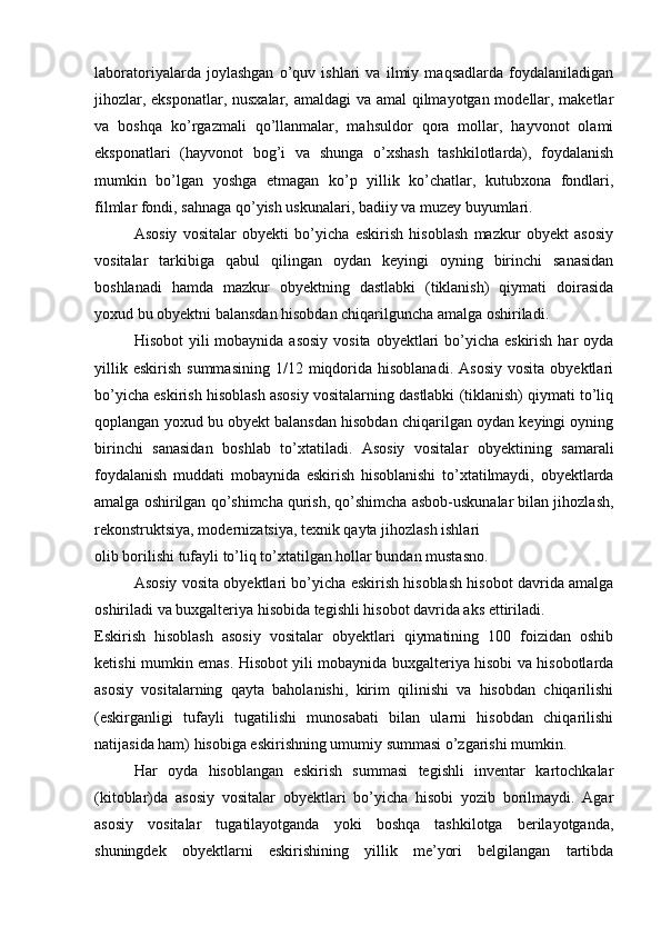 laboratoriyalarda   joylashgan   o’quv   ishlari   va   ilmiy   maqsadlarda   foydalaniladigan
jihozlar, eksponatlar, nusxalar, amaldagi  va amal qilmayotgan modellar, maketlar
va   boshqa   ko’rgazmali   qo’llanmalar,   mahsuldor   qora   mollar,   hayvonot   olami
eksponatlari   (hayvonot   bog’i   va   shunga   o’xshash   tashkilotlarda),   foydalanish
mumkin   bo’lgan   yoshga   etmagan   ko’p   yillik   ko’chatlar,   kutubxona   fondlari,
filmlar fondi, sahnaga qo’yish uskunalari, badiiy va muzey buyumlari.
Asosiy   vositalar   obyekti   bo’yicha   eskirish   hisoblash   mazkur   obyekt   asosiy
vositalar   tarkibiga   qabul   qilingan   oydan   keyingi   oyning   birinchi   sanasidan
boshlanadi   hamda   mazkur   obyektning   dastlabki   (tiklanish)   qiymati   doirasida
yoxud bu obyektni balansdan hisobdan chiqarilguncha amalga oshiriladi.
Hisobot  yili  mobaynida asosiy  vosita  obyektlari  bo’yicha eskirish  har  oyda
yillik  eskirish  summasining   1/12  miqdorida  hisoblanadi.   Asosiy   vosita  obyektlari
bo’yicha eskirish hisoblash asosiy vositalarning dastlabki (tiklanish) qiymati to’liq
qoplangan yoxud bu obyekt balansdan hisobdan chiqarilgan oydan keyingi oyning
birinchi   sanasidan   boshlab   to’xtatiladi.   Asosiy   vositalar   obyektining   samarali
foydalanish   muddati   mobaynida   eskirish   hisoblanishi   to’xtatilmaydi,   obyektlarda
amalga oshirilgan qo’shimcha qurish, qo’shimcha asbob-uskunalar bilan jihozlash,
rekonstruktsiya, modernizatsiya, texnik qayta jihozlash ishlari 
olib borilishi tufayli to’liq to’xtatilgan hollar bundan mustasno.  
Asosiy vosita obyektlari bo’yicha eskirish hisoblash hisobot davrida amalga
oshiriladi va buxgalteriya hisobida tegishli hisobot davrida aks ettiriladi.
Eskirish   hisoblash   asosiy   vositalar   obyektlari   qiymatining   100   foizidan   oshib
ketishi mumkin emas. Hisobot yili mobaynida buxgalteriya hisobi va hisobotlarda
asosiy   vositalarning   qayta   baholanishi,   kirim   qilinishi   va   hisobdan   chiqarilishi
(eskirganligi   tufayli   tugatilishi   munosabati   bilan   ularni   hisobdan   chiqarilishi
natijasida ham) hisobiga eskirishning umumiy summasi o’zgarishi mumkin.
Har   oyda   hisoblangan   eskirish   summasi   tegishli   inventar   kartochkalar
(kitoblar)da   asosiy   vositalar   obyektlari   bo’yicha   hisobi   yozib   borilmaydi.   Agar
asosiy   vositalar   tugatilayotganda   yoki   boshqa   tashkilotga   berilayotganda,
shuningdek   obyektlarni   eskirishining   yillik   me’yori   belgilangan   tartibda 