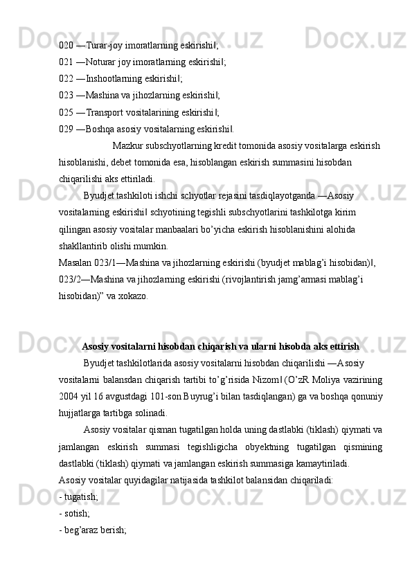 020 ―Turar-joy imoratlarning eskirishi ;‖
021 ―Noturar joy imoratlarning eskirishi ;	
‖
022 ―Inshootlarning eskirishi ;	
‖
023 ―Mashina va jihozlarning eskirishi ;	
‖
025 ―Transport vositalarining eskirishi ;
‖
029 ―Boshqa asosiy vositalarning eskirishi .	
‖
Mazkur subschyotlarning kredit tomonida asosiy vositalarga eskirish 
hisoblanishi, debet tomonida esa, hisoblangan eskirish summasini hisobdan 
chiqarilishi aks ettiriladi. 
Byudjet tashkiloti ishchi schyotlar rejasini tasdiqlayotganda ―Asosiy 
vositalarning eskirishi  schyotining tegishli subschyotlarini tashkilotga kirim 	
‖
qilingan asosiy vositalar manbaalari bo’yicha eskirish hisoblanishini alohida 
shakllantirib olishi mumkin. 
Masalan 023/1―Mashina va jihozlarning eskirishi (byudjet mablag’i hisobidan) , 	
‖
023/2―Mashina va jihozlarning eskirishi (rivojlantirish jamg’armasi mablag’i 
hisobidan)” va xokazo.
Asosiy vositalarni hisobdan chiqarish va ularni hisobda aks ettirish
Byudjet tashkilotlarida asosiy vositalarni hisobdan chiqarilishi ―Asosiy 
vositalarni balansdan chiqarish tartibi to’g’risida Nizom  (O’zR Moliya vazirining	
‖
2004 yil 16 avgustdagi 101-son Buyrug’i bilan tasdiqlangan) ga va boshqa qonuniy
hujjatlarga tartibga solinadi.
Asosiy vositalar qisman tugatilgan holda uning dastlabki (tiklash) qiymati va
jamlangan   eskirish   summasi   tegishligicha   obyektning   tugatilgan   qismining
dastlabki (tiklash) qiymati va jamlangan eskirish summasiga kamaytiriladi.
Asosiy vositalar quyidagilar natijasida tashkilot balansidan chiqariladi:
- tugatish;
- sotish;
- beg’araz berish; 