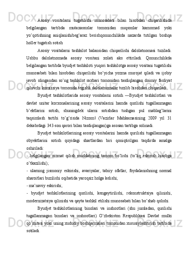 Asosiy   vositalarni   tugatilishi   munosabati   bilan   hisobdan   chiqarilishida
belgilangan   tartibda   mutaxassislar   tomonidan   nuqsonlar   kamomad   yoki
yo’qotishning   aniqlanishibeg’araz   berishqonunchilikda   nazarda   tutilgan   boshqa
holler tugatish sotish
Asosiy   vositalarni   tashkilot   balansidan   chiqarilishi   dalolatnomasi   tuziladi.
Ushbu   dalolatnomada   asosiy   vositani   xolati   aks   ettiriladi.   Qonunchilikda
belgilangan tartibda byudjet tashkiloti yuqori tashkilotga asosiy vositani tugatilishi
munosabati   bilan   hisobdan   chiqarilishi   bo’yicha   yozma   murojat   qiladi   va   ijobiy
javob   olingandan   so’ng   tashkilot   raxbari   tomonidan   tasdiqlangan   doimiy   faoliyat
qiluvchi komissiya tomonida tegishli dalolatnomalar tuzilib hisobdan chiqariladi.
Byudjet   tashkilotlarida   asosiy   vositalarni   sotish   ―Byudjet   tashkilotlari   va
davlat   unitar   korxonalarining   asosiy   vositalarini   hamda   qurilishi   tugallanmagan
b’ektlarini   sotish,   shuningdek   ularni   sotishdan   tushgan   pul   mablag’larini
taqsimlash   tartibi   to’g’risida   Nizom   (Vazirlar   Mahkamasining   2009   yil   31‖
dekabrdagi 343-son qarori bilan tasdiqlangan)ga asosan tartibga solinadi. 
Byudjet   tashkilotlarining   asosiy   vositalarini   hamda   qurilishi   tugallanmagan
obyektlarini   sotish   quyidagi   shartlardan   biri   qoniqtirilgan   taqdirda   amalga
oshiriladi:
-   belgilangan   xizmat   qilish   muddatining   tamom   bo’lishi   (to’liq   eskirish   hisobga
o’tkazilishi);
-   ularning   jismoniy   eskirishi,   avariyalar,   tabiiy   ofatlar,   foydalanishning   normal
sharoitlari buzilishi oqibatida yaroqsiz holga kelishi;
- ma’naviy eskirishi;
-   byudjet   tashkilotlarining   qurilishi,   kengaytirilishi,   rekonstruktsiya   qilinishi,
modernizatsiya qilinishi va qayta tashkil etilishi munosabati bilan bo’shab qolishi.
Byudjet   tashkilotlarining   binolari   va   inshootlari   (shu   jumladan,   qurilishi
tugallanmagan   binolari   va   inshootlari)   O’zbekiston   Respublikasi   Davlat   mulki
qo’mitasi yoki uning xududiy boshqarmalari tomonidan xususiylashtirish tartibida
sotiladi. 