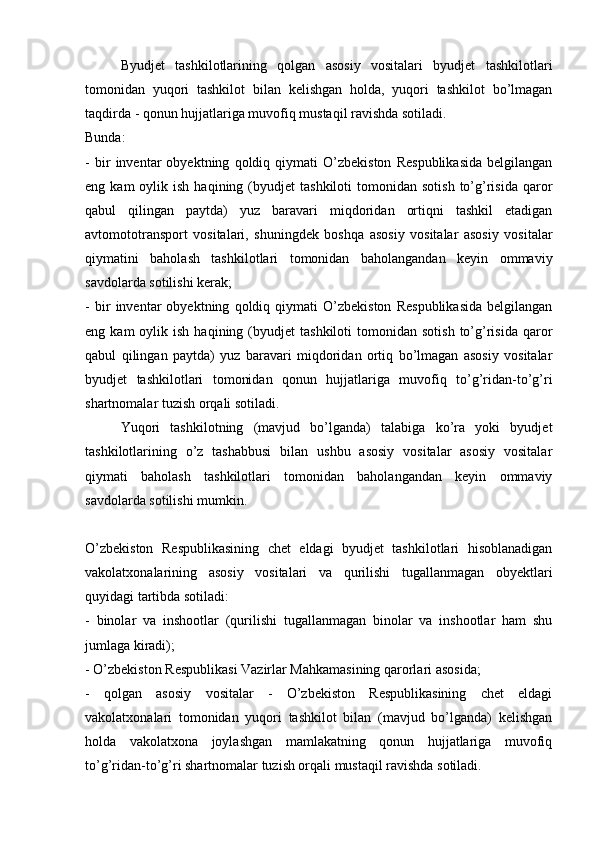 Byudjet   tashkilotlarining   qolgan   asosiy   vositalari   byudjet   tashkilotlari
tomonidan   yuqori   tashkilot   bilan   kelishgan   holda,   yuqori   tashkilot   bo’lmagan
taqdirda - qonun hujjatlariga muvofiq mustaqil ravishda sotiladi. 
Bunda:
-   bir   inventar   obyektning   qoldiq   qiymati   O’zbekiston   Respublikasida   belgilangan
eng  kam  oylik  ish  haqining  (byudjet   tashkiloti  tomonidan  sotish   to’g’risida  qaror
qabul   qilingan   paytda)   yuz   baravari   miqdoridan   ortiqni   tashkil   etadigan
avtomototransport   vositalari,   shuningdek   boshqa   asosiy   vositalar   asosiy   vositalar
qiymatini   baholash   tashkilotlari   tomonidan   baholangandan   keyin   ommaviy
savdolarda sotilishi kerak;
-   bir   inventar   obyektning   qoldiq   qiymati   O’zbekiston   Respublikasida   belgilangan
eng  kam  oylik  ish  haqining  (byudjet   tashkiloti  tomonidan  sotish   to’g’risida  qaror
qabul   qilingan   paytda)   yuz   baravari   miqdoridan   ortiq   bo’lmagan   asosiy   vositalar
byudjet   tashkilotlari   tomonidan   qonun   hujjatlariga   muvofiq   to’g’ridan-to’g’ri
shartnomalar tuzish orqali sotiladi. 
Yuqori   tashkilotning   (mavjud   bo’lganda)   talabiga   ko’ra   yoki   byudjet
tashkilotlarining   o’z   tashabbusi   bilan   ushbu   asosiy   vositalar   asosiy   vositalar
qiymati   baholash   tashkilotlari   tomonidan   baholangandan   keyin   ommaviy
savdolarda sotilishi mumkin.
O’zbekiston   Respublikasining   chet   eldagi   byudjet   tashkilotlari   hisoblanadigan
vakolatxonalarining   asosiy   vositalari   va   qurilishi   tugallanmagan   obyektlari
quyidagi tartibda sotiladi:
-   binolar   va   inshootlar   (qurilishi   tugallanmagan   binolar   va   inshootlar   ham   shu
jumlaga kiradi); 
- O’zbekiston Respublikasi Vazirlar Mahkamasining qarorlari asosida;
-   qolgan   asosiy   vositalar   -   O’zbekiston   Respublikasining   chet   eldagi
vakolatxonalari   tomonidan   yuqori   tashkilot   bilan   (mavjud   bo’lganda)   kelishgan
holda   vakolatxona   joylashgan   mamlakatning   qonun   hujjatlariga   muvofiq
to’g’ridan-to’g’ri shartnomalar tuzish orqali mustaqil ravishda sotiladi. 