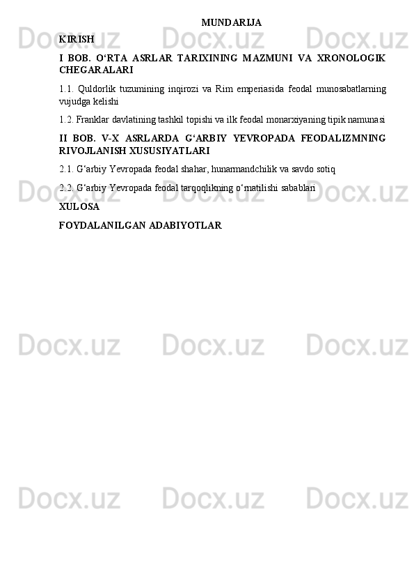 MUNDARIJA 
KIRISH 
I   BOB.   O‘RTA   ASRLAR   TARIXINING   MAZMUNI   VA   XRONOLOGIK
CHEGARALARI
1.1.   Quldorlik   tuzumining   inqirozi   va   Rim   emperiasida   feodal   munosabatlarning
vujudga kelishi
1.2. Franklar davlatining tashkil topishi va ilk feodal monarxiyaning tipik namunasi
II   BOB.   V-X   ASRLARDA   G‘ARBIY   YEVROPADA   FEODALIZMNING
RIVOJLANISH  XUSUSIYATLARI 
2.1. G‘arbiy Yevropada feodal shahar, hunarmandchilik va savdo sotiq
2.2. G‘arbiy Yevropada feodal tarqoqlikning o‘rnatilishi sabablari
XULOSA
FOYDALANILGAN ADABIYOTLAR 