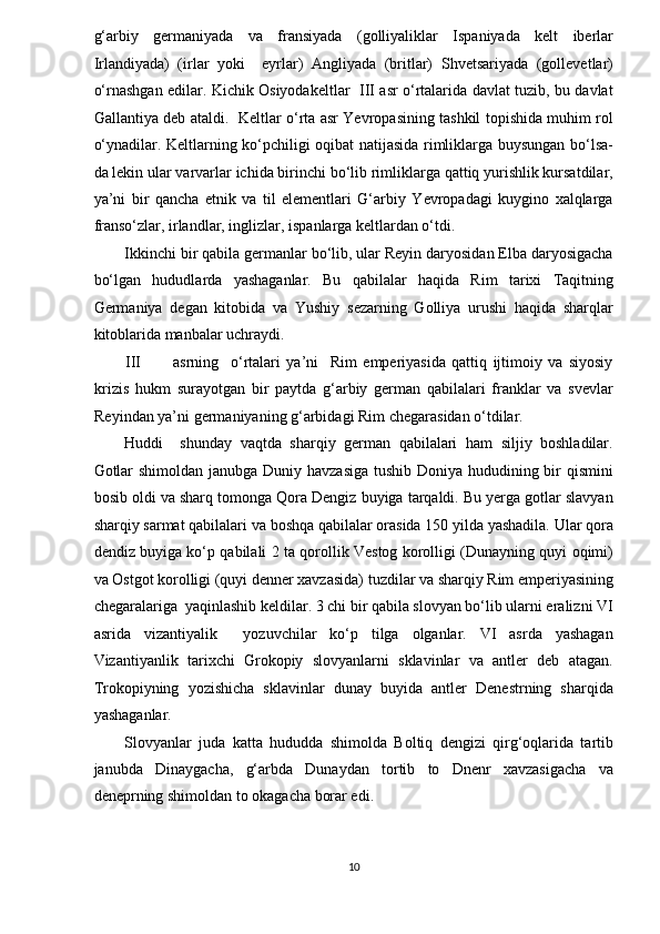 g‘arbiy   germaniyada   va   fransiyada   (golliyaliklar   Ispaniyada   kelt   iberlar
Irlandiyada)   (irlar   yoki     eyrlar)   Angliyada   (britlar)   Shvetsariyada   (gollevetlar)
o‘rnashgan edilar. Kichik Osiyodakeltlar   III asr o‘rtalarida davlat tuzib, bu davlat
Gallantiya deb ataldi.   Keltlar o‘rta asr Yevropasining tashkil topishida muhim rol
o‘ynadilar. Keltlarning ko‘pchiligi oqibat natijasida rimliklarga buysungan bo‘lsa-
da lekin ular varvarlar ichida birinchi bo‘lib rimliklarga qattiq yurishlik kursatdilar,
ya’ni   bir   qancha   etnik   va   til   elementlari   G‘arbiy   Yevropadagi   kuygino   xalqlarga
franso‘zlar, irlandlar, inglizlar, ispanlarga keltlardan o‘tdi.  
Ikkinchi bir qabila germanlar bo‘lib, ular Reyin daryosidan Elba daryosigacha
bo‘lgan   hududlarda   yashaganlar.   Bu   qabilalar   haqida   Rim   tarixi   Taqitning
Germaniya   degan   kitobida   va   Yushiy   sezarning   Golliya   urushi   haqida   sharqlar
kitoblarida manbalar uchraydi.  
III asrning     o‘rtalari   ya’ni     Rim   emperiyasida   qattiq   ijtimoiy   va   siyosiy
krizis   hukm   surayotgan   bir   paytda   g‘arbiy   german   qabilalari   franklar   va   svevlar
Reyindan ya’ni germaniyaning g‘arbidagi Rim chegarasidan o‘tdilar.  
Huddi     shunday   vaqtda   sharqiy   german   qabilalari   ham   siljiy   boshladilar.
Gotlar  shimoldan janubga Duniy havzasiga  tushib Doniya hududining bir  qismini
bosib oldi va sharq tomonga Qora Dengiz buyiga tarqaldi. Bu yerga gotlar slavyan
sharqiy sarmat qabilalari va boshqa qabilalar orasida 150 yilda yashadila. Ular qora
dendiz buyiga ko‘p qabilali 2 ta qorollik Vestog korolligi (Dunayning quyi oqimi)
va Ostgot korolligi (quyi denner xavzasida) tuzdilar va sharqiy Rim emperiyasining
chegaralariga  yaqinlashib keldilar. 3 chi bir qabila slovyan bo‘lib ularni eralizni VI
asrida   vizantiyalik     yozuvchilar   ko‘p   tilga   olganlar.   VI   asrda   yashagan
Vizantiyanlik   tarixchi   Grokopiy   slovyanlarni   sklavinlar   va   antler   deb   atagan.
Trokopiyning   yozishicha   sklavinlar   dunay   buyida   antler   Denestrning   sharqida
yashaganlar.  
Slovyanlar   juda   katta   hududda   shimolda   Boltiq   dengizi   qirg‘oqlarida   tartib
janubda   Dinaygacha,   g‘arbda   Dunaydan   tortib   to   Dnenr   xavzasigacha   va
deneprning shimoldan to okagacha borar edi.  
10  
  