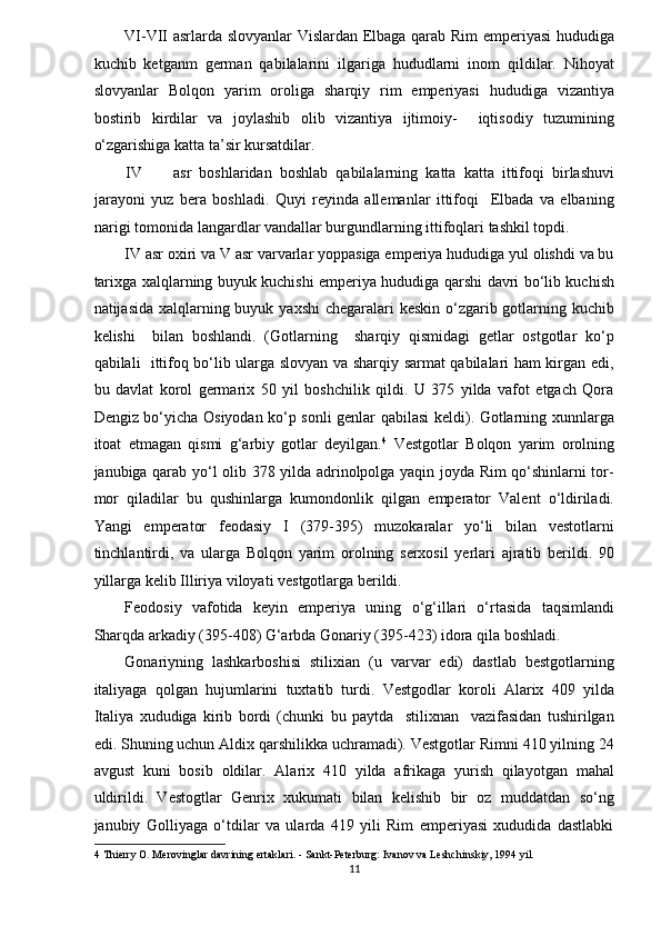 VI-VII asrlarda slovyanlar  Vislardan Elbaga qarab Rim emperiyasi hududiga
kuchib   ketganm   german   qabilalarini   ilgariga   hududlarni   inom   qildilar.   Nihoyat
slovyanlar   Bolqon   yarim   oroliga   sharqiy   rim   emperiyasi   hududiga   vizantiya
bostirib   kirdilar   va   joylashib   olib   vizantiya   ijtimoiy-     iqtisodiy   tuzumining
o‘zgarishiga katta ta’sir kursatdilar. 
IV asr   boshlaridan   boshlab   qabilalarning   katta   katta   ittifoqi   birlashuvi
jarayoni   yuz   bera   boshladi.   Quyi   reyinda   allemanlar   ittifoqi     Elbada   va   elbaning
narigi tomonida langardlar vandallar burgundlarning ittifoqlari tashkil topdi.  
IV asr oxiri va V asr varvarlar yoppasiga emperiya hududiga yul olishdi va bu
tarixga xalqlarning buyuk kuchishi emperiya hududiga qarshi davri bo‘lib kuchish
natijasida xalqlarning buyuk yaxshi  chegaralari keskin o‘zgarib gotlarning kuchib
kelishi     bilan   boshlandi.   (Gotlarning     sharqiy   qismidagi   getlar   ostgotlar   ko‘p
qabilali   ittifoq bo‘lib ularga slovyan va sharqiy sarmat qabilalari ham kirgan edi,
bu   davlat   korol   germarix   50   yil   boshchilik   qildi.   U   375   yilda   vafot   etgach   Qora
Dengiz bo‘yicha Osiyodan ko‘p sonli genlar qabilasi keldi). Gotlarning xunnlarga
itoat   etmagan   qismi   g‘arbiy   gotlar   deyilgan. 4
  Vestgotlar   Bolqon   yarim   orolning
janubiga qarab yo‘l olib 378 yilda adrinolpolga yaqin joyda Rim qo‘shinlarni tor-
mor   qiladilar   bu   qushinlarga   kumondonlik   qilgan   emperator   Valent   o‘ldiriladi.
Yangi   emperator   feodasiy   I   (379-395)   muzokaralar   yo‘li   bilan   vestotlarni
tinchlantirdi,   va   ularga   Bolqon   yarim   orolning   serxosil   yerlari   ajratib   berildi.   90
yillarga kelib Illiriya viloyati vestgotlarga berildi.  
Feodosiy   vafotida   keyin   emperiya   uning   o‘g‘illari   o‘rtasida   taqsimlandi
Sharqda arkadiy (395-408) G‘arbda Gonariy (395-423) idora qila boshladi. 
Gonariyning   lashkarboshisi   stilixian   (u   varvar   edi)   dastlab   bestgotlarning
italiyaga   qolgan   hujumlarini   tuxtatib   turdi.   Vestgodlar   koroli   Alarix   409   yilda
Italiya   xududiga   kirib   bordi   (chunki   bu   paytda     stilixnan     vazifasidan   tushirilgan
edi. Shuning uchun Aldix qarshilikka uchramadi). Vestgotlar Rimni 410 yilning 24
avgust   kuni   bosib   oldilar.   Alarix   410   yilda   afrikaga   yurish   qilayotgan   mahal
uldirildi.   Vestogtlar   Genrix   xukumati   bilan   kelishib   bir   oz   muddatdan   so‘ng
janubiy   Golliyaga   o‘tdilar   va   ularda   419   yili   Rim   emperiyasi   xududida   dastlabki
4  Thierry O. Merovinglar davrining ertaklari. - Sankt-Peterburg: Ivanov va Leshchinskiy, 1994 yil. 
11  
  