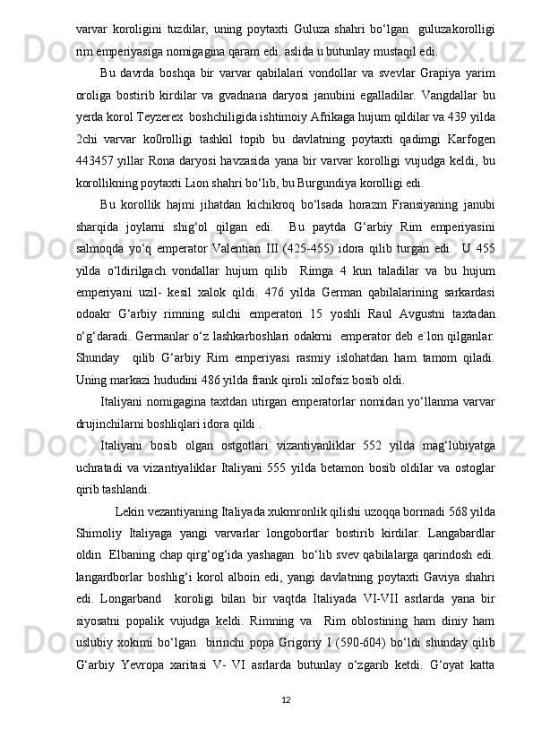 varvar   koroligini   tuzdilar,   uning   poytaxti   Guluza   shahri   bo‘lgan     guluzakorolligi
rim emperiyasiga nomigagina qaram edi. aslida u butunlay mustaqil edi.  
Bu   davrda   boshqa   bir   varvar   qabilalari   vondollar   va   svevlar   Grapiya   yarim
oroliga   bostirib   kirdilar   va   gvadnana   daryosi   janubini   egalladilar.   Vangdallar   bu
yerda korol Teyzerex  boshchiligida ishtimoiy Afrikaga hujum qildilar va 439 yilda
2chi   varvar   ko0rolligi   tashkil   topib   bu   davlatning   poytaxti   qadimgi   Karfogen
443457 yillar  Rona  daryosi  havzasida   yana bir  varvar  korolligi  vujudga  keldi, bu
korollikning poytaxti Lion shahri bo‘lib, bu Burgundiya korolligi edi.  
Bu   korollik   hajmi   jihatdan   kichikroq   bo‘lsada   horazm   Fransiyaning   janubi
sharqida   joylarni   shig‘ol   qilgan   edi.     Bu   paytda   G‘arbiy   Rim   emperiyasini
salmoqda   yo‘q   emperator   Valentian   III   (425-455)   idora   qilib   turgan   edi.     U   455
yilda   o‘ldirilgach   vondallar   hujum   qilib     Rimga   4   kun   taladilar   va   bu   hujum
emperiyani   uzil-   kesil   xalok   qildi.   476   yilda   German   qabilalarining   sarkardasi
odoakr   G‘arbiy   rimning   sulchi   emperatori   15   yoshli   Raul   Avgustni   taxtadan
o‘g‘daradi. Germanlar o‘z lashkarboshlari odakrni   emperator deb e`lon qilganlar.
Shunday     qilib   G‘arbiy   Rim   emperiyasi   rasmiy   islohatdan   ham   tamom   qiladi.
Uning markazi hududini 486 yilda frank qiroli xilofsiz bosib oldi.  
Italiyani  nomigagina taxtdan  utirgan emperatorlar  nomidan yo‘llanma varvar
drujinchilarni boshliqlari idora qildi . 
Italiyani   bosib   olgan   ostgotlari   vizantiyanliklar   552   yilda   mag‘lubiyatga
uchratadi   va   vizantiyaliklar   Italiyani   555   yilda   betamon   bosib   oldilar   va   ostoglar
qirib tashlandi.  
Lekin vezantiyaning Italiyada xukmronlik qilishi uzoqqa bormadi 568 yilda 
Shimoliy   Italiyaga   yangi   varvarlar   longobortlar   bostirib   kirdilar.   Langabardlar
oldin   Elbaning chap qirg‘og‘ida yashagan   bo‘lib svev qabilalarga qarindosh edi.
langardborlar   boshlig‘i   korol   alboin   edi,   yangi   davlatning   poytaxti   Gaviya   shahri
edi.   Longarband     koroligi   bilan   bir   vaqtda   Italiyada   VI-VII   asrlarda   yana   bir
siyosatni   popalik   vujudga   keldi.   Rimning   va     Rim   oblostining   ham   diniy   ham
uslubiy   xokimi   bo‘lgan     birinchi   popa   Grigoriy   I   (590-604)   bo‘ldi   shunday   qilib
G‘arbiy   Yevropa   xaritasi   V-   VI   asrlarda   butunlay   o‘zgarib   ketdi.   G‘oyat   katta
12  
  