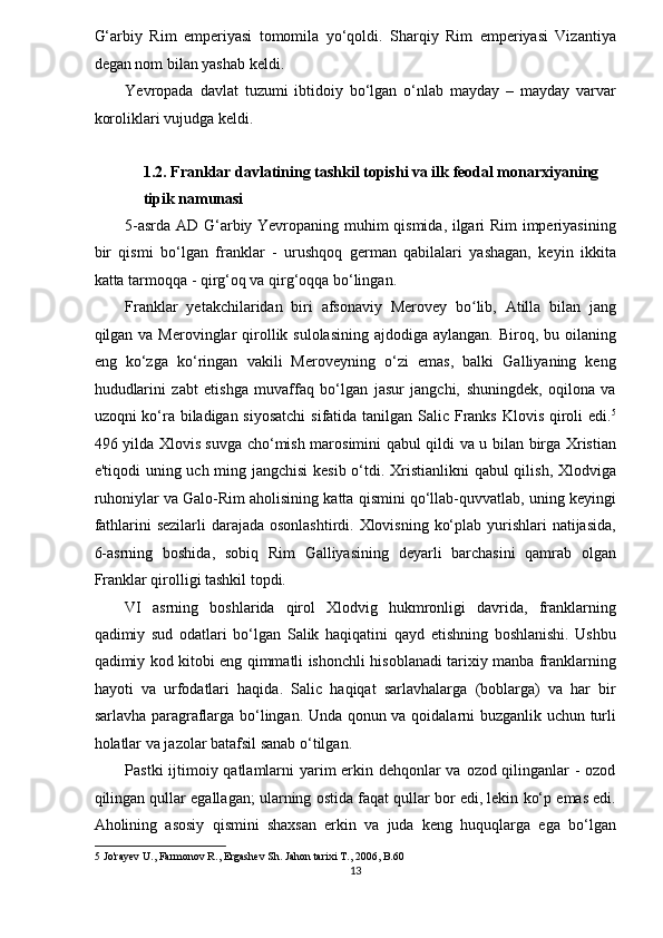 G‘arbiy   Rim   emperiyasi   tomomila   yo‘qoldi.   Sharqiy   Rim   emperiyasi   Vizantiya
degan nom bilan yashab keldi.  
Yevropada   davlat   tuzumi   ibtidoiy   bo‘lgan   o‘nlab   mayday   –   mayday   varvar
koroliklari vujudga keldi.  
 
1.2. Franklar davlatining tashkil topishi va ilk feodal monarxiyaning 
tipik namunasi  
5-asrda AD G‘arbiy Yevropaning muhim qismida, ilgari Rim imperiyasining
bir   qismi   bo‘lgan   franklar   -   urushqoq   german   qabilalari   yashagan,   keyin   ikkita
katta tarmoqqa - qirg‘oq va qirg‘oqqa bo‘lingan. 
Franklar   yetakchilaridan   biri   afsonaviy   Merovey   bo lib,   Atilla   bilan   jangʻ
qilgan va Merovinglar  qirollik sulolasining  ajdodiga aylangan. Biroq, bu oilaning
eng   ko‘zga   ko‘ringan   vakili   Meroveyning   o‘zi   emas,   balki   Galliyaning   keng
hududlarini   zabt   etishga   muvaffaq   bo‘lgan   jasur   jangchi,   shuningdek,   oqilona   va
uzoqni ko‘ra biladigan siyosatchi  sifatida tanilgan Salic Franks Klovis qiroli  edi. 5
496 yilda Xlovis suvga cho‘mish marosimini qabul qildi va u bilan birga Xristian
e'tiqodi uning uch ming jangchisi  kesib  o‘tdi. Xristianlikni  qabul  qilish, Xlodviga
ruhoniylar va Galo-Rim aholisining katta qismini qo‘llab-quvvatlab, uning keyingi
fathlarini sezilarli  darajada osonlashtirdi. Xlovisning ko‘plab yurishlari  natijasida,
6-asrning   boshida,   sobiq   Rim   Galliyasining   deyarli   barchasini   qamrab   olgan
Franklar qirolligi tashkil topdi. 
VI   asrning   boshlarida   qirol   Xlodvig   hukmronligi   davrida,   franklarning
qadimiy   sud   odatlari   bo‘lgan   Salik   haqiqatini   qayd   etishning   boshlanishi.   Ushbu
qadimiy kod kitobi eng qimmatli ishonchli hisoblanadi tarixiy manba franklarning
hayoti   va   urfodatlari   haqida.   Salic   haqiqat   sarlavhalarga   (boblarga)   va   har   bir
sarlavha paragraflarga bo‘lingan. Unda qonun va qoidalarni buzganlik uchun turli
holatlar va jazolar batafsil sanab o‘tilgan. 
Pastki  ijtimoiy qatlamlarni  yarim erkin dehqonlar  va ozod qilinganlar  - ozod
qilingan qullar egallagan; ularning ostida faqat qullar bor edi, lekin ko‘p emas edi.
Aholining   asosiy   qismini   shaxsan   erkin   va   juda   keng   huquqlarga   ega   bo‘lgan
5  Jo'rayev U., Farmonov R., Ergashev Sh. Jahon tarixi T., 2006, B.60 
13  
  