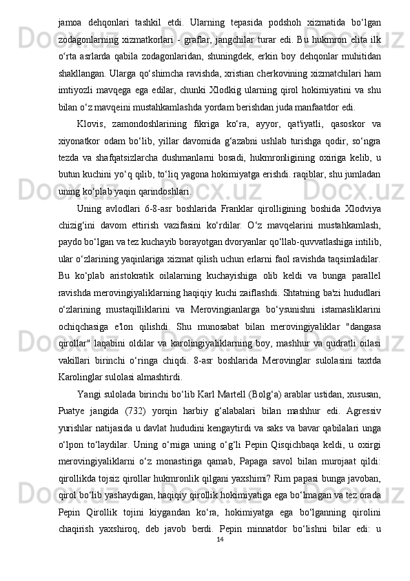 jamoa   dehqonlari   tashkil   etdi.   Ularning   tepasida   podshoh   xizmatida   bo‘lgan
zodagonlarning   xizmatkorlari   -   graflar,   jangchilar   turar   edi.   Bu   hukmron   elita   ilk
o rta   asrlarda   qabila   zodagonlaridan,   shuningdek,   erkin   boy   dehqonlar   muhitidanʻ
shakllangan. Ularga qo‘shimcha ravishda, xristian cherkovining xizmatchilari ham
imtiyozli   mavqega   ega   edilar,   chunki   Xlodkig   ularning   qirol   hokimiyatini   va   shu
bilan o‘z mavqeini mustahkamlashda yordam berishdan juda manfaatdor edi. 
Klovis,   zamondoshlarining   fikriga   ko‘ra,   ayyor,   qat'iyatli,   qasoskor   va
xiyonatkor   odam   bo‘lib,   yillar   davomida   g‘azabni   ushlab   turishga   qodir,   so‘ngra
tezda   va   shafqatsizlarcha   dushmanlarni   bosadi,   hukmronligining   oxiriga   kelib,   u
butun kuchini yo‘q qilib, to‘liq yagona hokimiyatga erishdi. raqiblar, shu jumladan
uning ko‘plab yaqin qarindoshlari. 
Uning   avlodlari   6-8-asr   boshlarida   Franklar   qirolligining   boshida   Xlodviya
chizig‘ini   davom   ettirish   vazifasini   ko‘rdilar.   O‘z   mavqelarini   mustahkamlash,
paydo bo‘lgan va tez kuchayib borayotgan dvoryanlar qo‘llab-quvvatlashiga intilib,
ular o‘zlarining yaqinlariga xizmat qilish uchun erlarni faol ravishda taqsimladilar.
Bu   ko‘plab   aristokratik   oilalarning   kuchayishiga   olib   keldi   va   bunga   parallel
ravishda merovingiyaliklarning haqiqiy kuchi zaiflashdi. Shtatning ba'zi hududlari
o‘zlarining   mustaqilliklarini   va   Merovingianlarga   bo‘ysunishni   istamasliklarini
ochiqchasiga   e'lon   qilishdi.   Shu   munosabat   bilan   merovingiyaliklar   "dangasa
qirollar"   laqabini   oldilar   va   karolingiyaliklarning   boy,   mashhur   va   qudratli   oilasi
vakillari   birinchi   o‘ringa   chiqdi.   8-asr   boshlarida   Merovinglar   sulolasini   taxtda
Karolinglar sulolasi almashtirdi. 
Yangi sulolada birinchi bo‘lib Karl Martell (Bolg‘a) arablar ustidan, xususan,
Puatye   jangida   (732)   yorqin   harbiy   g‘alabalari   bilan   mashhur   edi.   Agressiv
yurishlar natijasida u davlat hududini kengaytirdi va saks va bavar qabilalari unga
o‘lpon   to‘laydilar.   Uning   o‘rniga   uning   o‘g‘li   Pepin   Qisqichbaqa   keldi,   u   oxirgi
merovingiyaliklarni   o‘z   monastiriga   qamab,   Papaga   savol   bilan   murojaat   qildi:
qirollikda tojsiz qirollar hukmronlik qilgani yaxshimi? Rim papasi bunga javoban,
qirol bo‘lib yashaydigan, haqiqiy qirollik hokimiyatiga ega bo‘lmagan va tez orada
Pepin   Qirollik   tojini   kiygandan   ko‘ra,   hokimiyatga   ega   bo‘lganning   qirolini
chaqirish   yaxshiroq,   deb   javob   berdi.   Pepin   minnatdor   bo‘lishni   bilar   edi:   u
14  
  